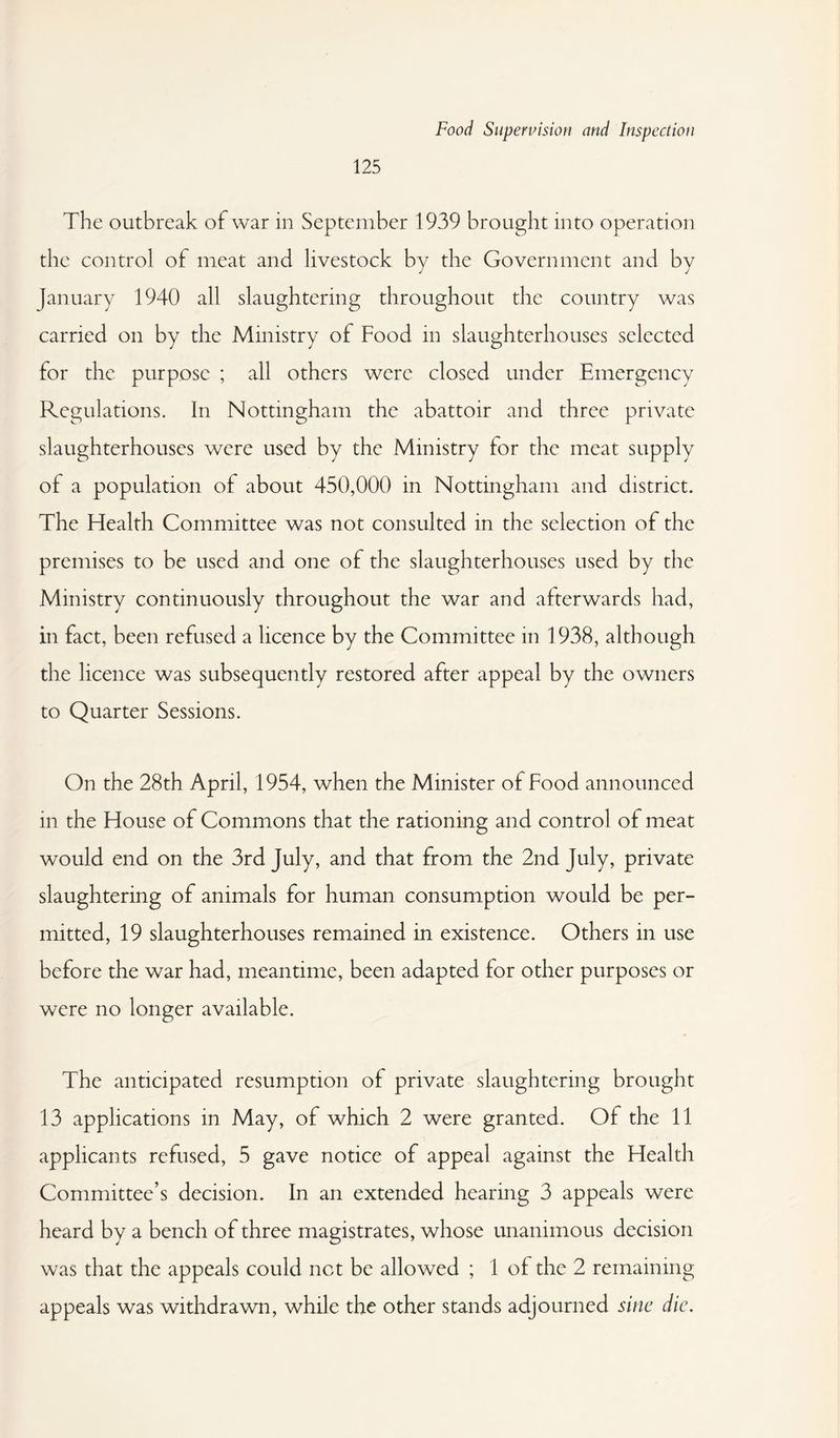 125 The outbreak of war in September 1939 brought into operation the control of meat and livestock by the Government and by January 1940 all slaughtering throughout the country was carried on by the Ministry of Food in slaughterhouses selected for the purpose ; all others were closed under Emergency Regulations. In Nottingham the abattoir and three private slaughterhouses were used by the Ministry for the meat supply of a population of about 450,000 in Nottingham and district. The Health Committee was not consulted in the selection of the premises to be used and one of the slaughterhouses used by the Ministry continuously throughout the war and afterwards had, in fact, been refused a licence by the Committee in 1938, although the licence was subsequently restored after appeal by the owners to Quarter Sessions. On the 28th April, 1954, when the Minister of Food announced in the House of Commons that the rationing and control of meat would end on the 3rd July, and that from the 2nd July, private slaughtering of animals for human consumption would be per¬ mitted, 19 slaughterhouses remained in existence. Others in use before the war had, meantime, been adapted for other purposes or were no longer available. The anticipated resumption of private slaughtering brought 13 applications in May, of which 2 were granted. Of the 11 applicants refused, 5 gave notice of appeal against the Health Committee’s decision. In an extended hearing 3 appeals were heard by a bench of three magistrates, whose unanimous decision was that the appeals could net be allowed ; 1 of the 2 remaining appeals was withdrawn, while the other stands adjourned sine die.