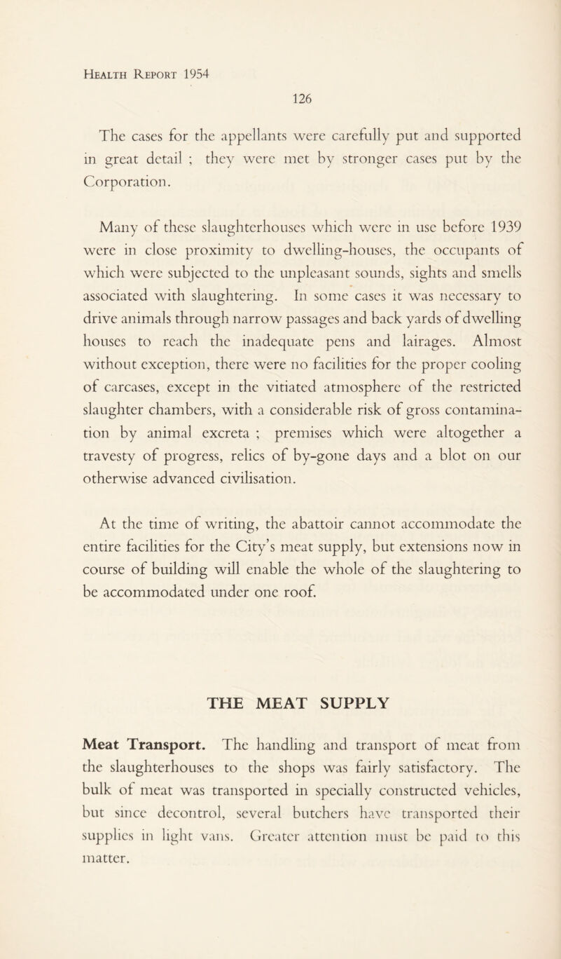 126 The cases for the appellants Avere carefully put and supported in great detail ; they were met by stronger cases put by the Corporation. Many of these slaughterhouses which were in use before 1939 were in close proximity to dwelling-houses, the occupants of which were subjected to the unpleasant sounds, sights and smells associated with slaughtering. In some cases it was necessary to drive animals through narrow passages and back yards of dwelling houses to reach the inadequate pens and lairages. Almost without exception, there were no facilities for the proper cooling of carcases, except in the vitiated atmosphere of the restricted slaughter chambers, with a considerable risk of gross contamina¬ tion by animal excreta ; premises which were altogether a travesty of progress, relics of by-gone days and a blot on our otherwise advanced civilisation. At the time of writing, the abattoir cannot accommodate the entire facilities for the City’s meat supply, but extensions now in course of building will enable the whole of the slaughtering to be accommodated under one roof. THE MEAT SUPPLY Meat Transport. The handling and transport of meat from the slaughterhouses to the shops was fairly satisfactory. The bulk of meat was transported in specially constructed vehicles, but since decontrol, several butchers haA^c transported their supplies in light vans. Greater attention must be paid to this matter.