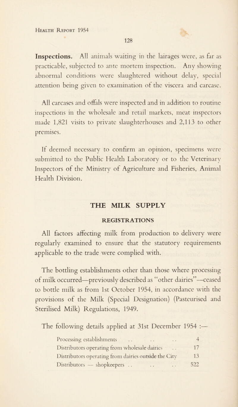 128 Inspections. All animals waiting in the lairages were, as far as practicable, subjected to ante mortem inspection. Any showing abnormal conditions were slaughtered without delay, special attention being given to examination of the viscera and carcase. All carcases and offals were inspected and in addition to routine inspections in the wholesale and retail markets, meat inspectors made 1,821 visits to private slaughterhouses and 2,113 to other premises. If deemed necessary to confirm an opinion, specimens were submitted to the Public Health Laboratory or to the Veterinary Inspectors of the Ministry of Agriculture and Fisheries, Animal Health Division. THE MILK SUPPLY REGISTRATIONS All factors affecting milk from production to delivery were regularly examined to ensure that the statutory requirements applicable to the trade were complied with. The bottling estabHshments other than those where processing of milk occurred—previously described as “other dairies”—ceased to bottle milk as from 1st October 1954, in accordance with the provisions of the Milk (Special Designation) (Pasteurised and Sterihsed Milk) Regulations, 1949. The following details applied at 31st December 1954 :— Processing establishments . . . . . . 4 Distributors operating from wholesale dairies .. 17 Distributors operating from dairies outside the City 13 Distributors — shopkeepers .. .. .. 522