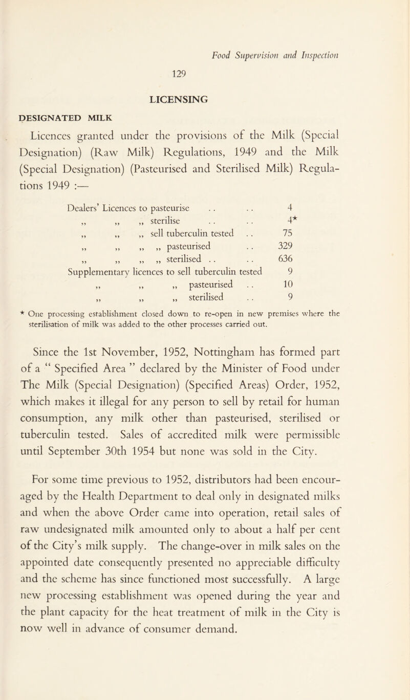 129 LICENSING DESIGNATED MILK Licences granted under the provisions of the Milk (Special Designation) (Raw Milk) Regulations, 1949 and the Milk (Special Designation) (Pasteurised and Sterilised Milk) Regula¬ tions 1949 :— Dealers’ Licences to pasteurise .. .. 4 ,, ,, „ sterilise .. . . 4^ „ ,, „ sell tuberculin tested . . 75 ,, ,, ,, „ pasteurised .. 329 ,, ,, „ „ sterilised .. . . 636 Supplementary licences to sell tuberculin tested 9 ,, ,, ,, pasteurised .. 10 ,, „ „ sterilised .. 9 One processing establishment closed down to re-open in new premises where the sterilisation of milk was added to the other processes carried out. Since the 1st November, 1952, Nottingham has formed part of a “ Specified Area ” declared by the Minister of Food under The Milk (Special Designation) (Specified Areas) Order, 1952, which makes it illegal for any person to sell by retail for human consumption, any milk other than pasteurised, sterilised or tuberculin tested. Sales of accredited milk were permissible until September 30th 1954 but none was sold in the City. For some time previous to 1952, distributors had been encour¬ aged by the Health Department to deal only in designated milks and when the above Order came into operation, retail sales of raw undesignated milk amounted only to about a half per cent of the City’s milk supply. The change-over in milk sales on the appointed date consequently presented no appreciable difficulty and the scheme has since functioned most successfully. A large new processing establishment was opened during the year and the plant capacity for the heat treatment of milk in the City is now well in advance of consumer demand.