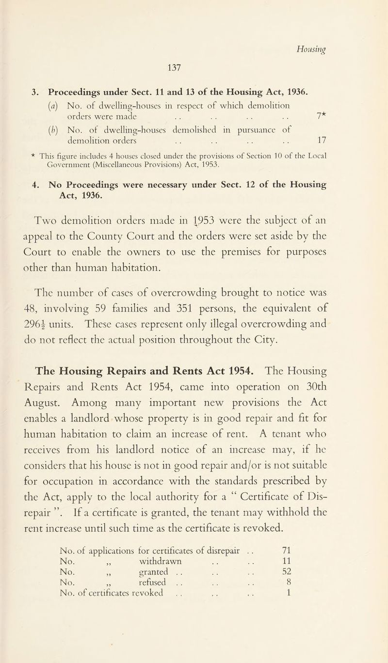 Housing 137 3. Proceedings under Sect. 11 and 13 of the Housing Act, 1936. [a) No. of dwelling-houses in respect of which demolition orders were made . . . . . . . . [h) No. ot dwelling-houses demolished in pursuance of demolition orders . . . . . . . . 17 * This figure includes 4 houses closed under the provisions of Section 10 of the Local Government (Miscellaneous Provisions) Act, 1953. 4. No Proceedings were necessary under Sect. 12 of the Housing Act, 1936. Two demolition orders made in 1953 were the subject of an appeal to the County Court and the orders were set aside by the Court to enable the owners to use the premises for purposes other than human habitation. The number of cases of overcrowding brought to notice was 48, involving 59 families and 351 persons, the equivalent of 296J units. These cases represent only illegal overcrowding and do not reflect the actual position throughout the City. The Housing Repairs and Rents Act 1954. The Housing Repairs and Rents Act 1954, came into operation on 30th August. Among many important new provisions the Act enables a landlord whose property is in good repair and fit for human habitation to claim an increase of rent. A tenant who receives from his landlord notice of an increase mav, if he considers that liis house is not in good repair and/or is not suitable for occupation in accordance with the standards prescribed by the Act, apply to the local authority for a “ Certificate of Dis¬ repair ”. If a certificate is granted, the tenant may withhold the rent increase until such time as the certificate is revoked. No. of applications for certificates of disrepair . . 71 No. ,, withdrawn .. . . 11 No. ,, granted .. .. . . 52 No. ,, refused . . . . . . 8 No. of certificates revoked . , , , .. 1