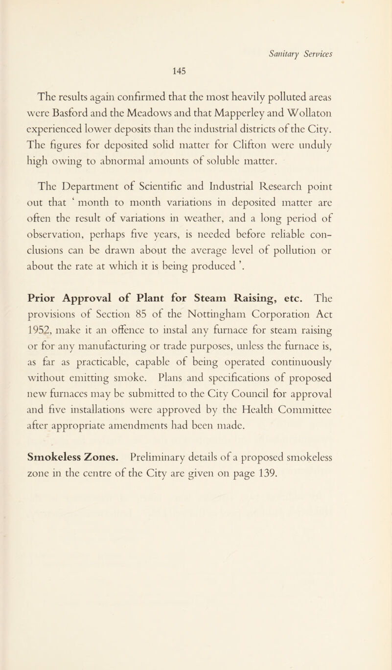 145 The results again confirmed that the most heavily polluted areas were Basford and the Meadows and that Mapperley and Wollaton experienced lower deposits than the industrial districts of the City. The figures for deposited solid matter for Clifton were unduly high owing to abnormal amounts of soluble matter. The Department of Scientific and Industrial Research point out that ‘ month to month variations in deposited matter are often the result of variations in weather, and a long period of observation, perhaps five years, is needed before reliable con¬ clusions can be drawn about the average level of pollution or about the rate at which it is being produced Prior Approval of Plant for Steam Raising, etc. The provisions of Section 85 of the Nottingham Corporation Act 1952, make it an offence to instal any furnace for steam raising or for any manufacturing or trade purposes, unless the furnace is, as far as practicable, capable of being operated continuously without emitting smoke. Plans and specifications of proposed new furnaces may be submitted to the City Council for approval and five installations were approved by the Health Committee after appropriate amendments had been made. Smokeless Zones. Preliminary details of a proposed smokeless zone in the centre of the City are given on page 139.