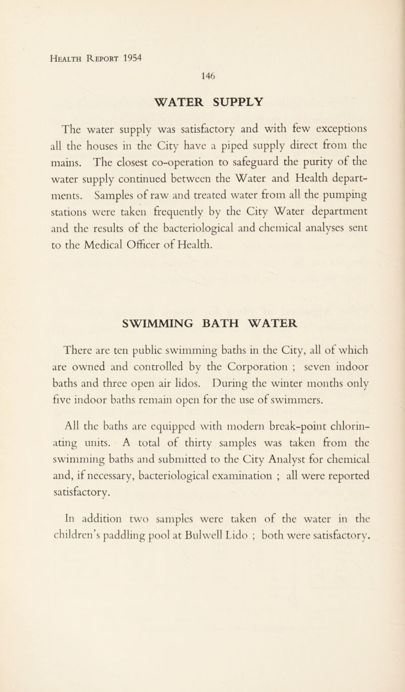 146 WATER SUPPLY The water supply was satisfactory and with few exceptions all the houses in the City have a piped supply direct from the mains. The closest co-operation to safeguard the purity of the water supply continued between the Water and Health depart¬ ments. Samples of raw and treated water from all the pumping stations were taken frequently by the City Water department and the results of the bacteriological and chemical analyses sent to the Medical Officer of Health. SWIMMING BATH WATER There are ten public swimming baths in the City, all of which are owned and controlled by the Corporation ; seven indoor baths and three open air lidos. During the winter months only five indoor baths remain open for the use of swimmers. All the baths are equipped with modern break-point chlorin¬ ating units. A total of thirty samples was taken from the swimming baths and submitted to the City Analyst for chemical and, if necessary, bacteriological examination ; all were reported satisfactory. In addition two samples were taken of the water in the children’s paddling pool at Bulwell Lido ; both were satisfactory.
