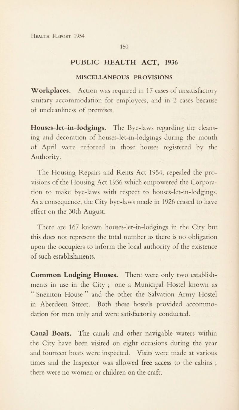 150 PUBLIC HEALTH ACT, 1936 MISCELLANEOUS PROVISIONS Workplaces. Action was required in 17 cases of unsatisfactory sanitary accommodation for employees, and in 2 cases because of uncleanliness of premises. Houses-let-in-lodgings. The Bye-laws regarding the cleans¬ ing and decoration of houses-let-in-lodgings during the month of April were enforced in those houses registered by the Authority. The Housing Repairs and Rents Act 1954, repealed the pro¬ visions of the Housing Act 1936 which empowered the Corpora¬ tion to make bye-laws with respect to houses-let-in-lodgings. As a consequence, the City bye-laws made in 1926 ceased to have effect on the 30th August. There are 167 known houses-let-in-lodgings in the City but this does not represent the total number as there is no obligation upon the occupiers to inform the local authority of the existence of such establishments. Common Lodging Houses. There were only two establish¬ ments in use in the City ; one a Municipal Hostel known as “ Sneinton House ” and the other the Salvation Army Hostel in Aberdeen Street. Both these hostels provided accommo¬ dation for men only and were satisfactorily conducted. Canal Boats. The canals and other navigable waters within the City have been visited on eight occasions during the year and fourteen boats were inspected. Visits were made at various times and the Inspector was allowed free access to the cabins ; there were no women or children on the craft.