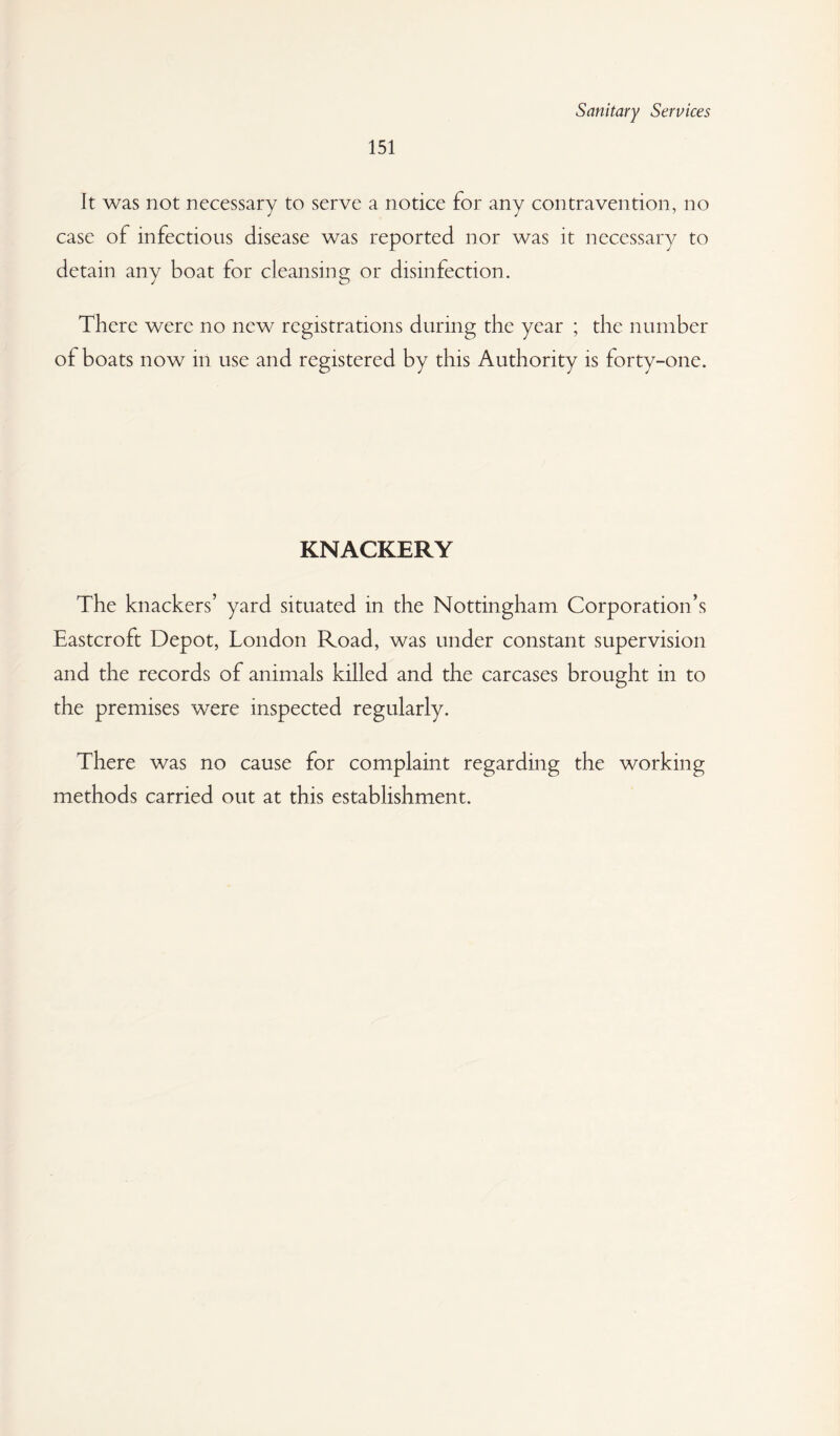 151 It was not necessary to serve a notice for any contravention, no case of infectious disease was reported nor was it necessary to detain any boat for cleansing or disinfection. There were no new registrations during the year ; the number of boats now in use and registered by this Authority is forty-one. KNACKERY The knackers’ yard situated in the Nottingham Corporation’s Eastcroft Depot, London Road, was under constant supervision and the records of animals killed and the carcases brought in to the premises were inspected regularly. There was no cause for complaint regarding the working methods carried out at this establishment.