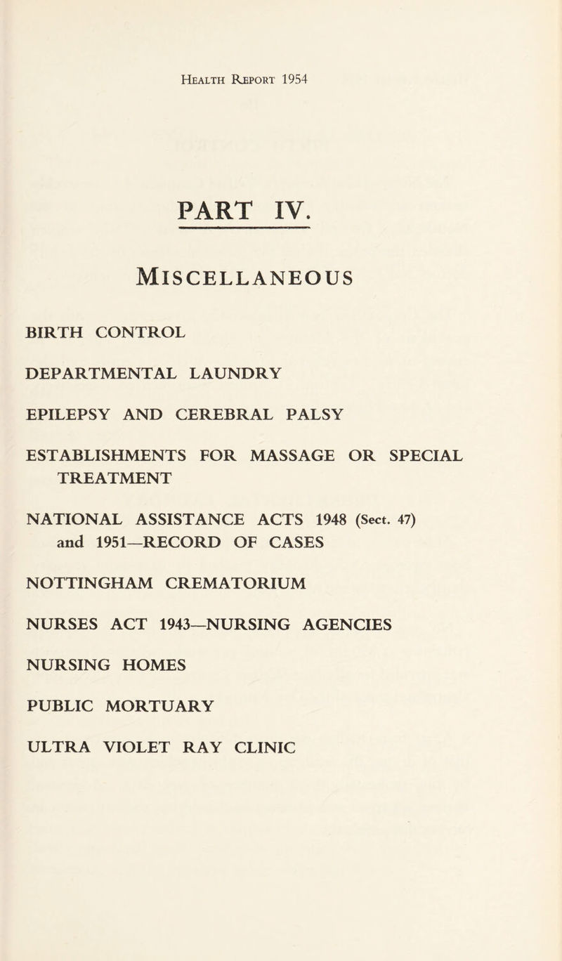 PART IV. Miscellaneous BIRTH CONTROL DEPARTMENTAL LAUNDRY EPILEPSY AND CEREBRAL PALSY ESTABLISHMENTS FOR MASSAGE OR SPECIAL TREATMENT NATIONAL ASSISTANCE ACTS 1948 (Sect. 47) and 1951—RECORD OF CASES NOTTINGHAM CREMATORIUM NURSES ACT 1943—NURSING AGENCIES NURSING HOMES PUBLIC MORTUARY ULTRA VIOLET RAY CLINIC