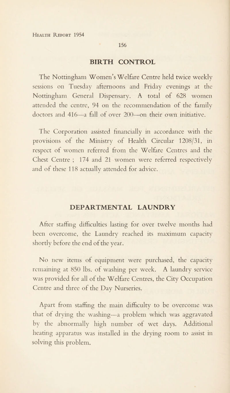 156 BIRTH CONTROL The Nottingham Women’s Welfare Centre held twice weekly sessions on Tuesday afternoons and Friday evenings at the Nottingham General Dispensary. A total of 628 women attended the centre, 94 on the recommendation of the family doctors and 416—a fall of over 200—on their own initiative. The Corporation assisted financially in accordance with the provisions of the Ministry of Health Circular 1208/31, in respect of women referred from the Welfare Centres and the Chest Centre ; 174 and 21 women were referred respectively and of these 118 actually attended for advice. DEPARTMENTAL LAUNDRY After staffing difficulties lasting for over twelve months had been overcome, the Laundry reached its maximum capacity shortly before the end of the year. No new items of equipment were purchased, the capacity remaining at 850 lbs. of washing per week. A laundry service was provided for all of the Welfare Centres, the City Occupation Centre and three of the Day Nurseries. Apart from staffing the main difficulty to be overcome was that of drying the washing—a problem which was aggravated by the abnormally high number ol wet days. Additional heating apparatus was installed in the drying room to assist in solving this problem.