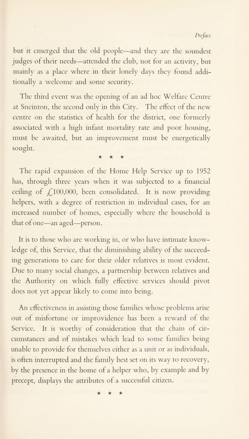 but it emerged that the old people—and they arc the soundest judges of their needs—attended the club, not for an activity, but mainly as a place where in their lonely days they found addi¬ tionally a welcome and some security. The third event was the opening of an ad hoc Welfare Centre at Sneinton, the second only in this City. The effect of the new centre on the statistics of health for the district, one formerly associated with a high infant mortality rate and poor housing, must be awaited, but an improvement must be energetically sought. ★ ★ ★ The rapid expansion of the Home Help Service up to 1952 has, through three years when it was subjected to a financial ceiling of .£100,000, been consolidated. It is now providing helpers, with a degree of restriction in individual cases, for an increased number of homes, especially where the household is that of one—an aged—person. It is to those who are working in, or who have intimate know¬ ledge of, this Service, that the diminishing ability of the succeed¬ ing generations to care for their older relatives is most evident. Due to many social changes, a partnership between relatives and the Authority on which fully effective services should pivot does not yet appear likely to come into being. An effectiveness in assisting those families whose problems arise out of misfortune or improvidence has been a reward of the Service. It is worthy of consideration that the chain of cir¬ cumstances and of mistakes which lead to some families being unable to provide for themselves cither as a unit or as individuals, is often interrupted and the family best set on its way to recovery, by the presence in the home of a helper who, by example and by precept, displays the attributes of a successful citizen.
