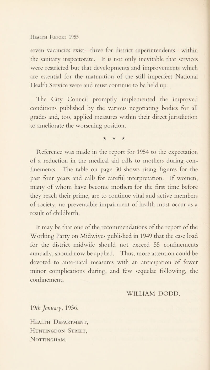 seven vacancies exist—three for district superintendents—within the sanitary inspectorate. It is not only inevitable that services were restricted but that developments and improvements which arc essential for the maturation of the still imperfect National Health Service were and must continue to be held up. The City Council promptly implemented the improved conditions published by the various negotiating bodies for all grades and, too, applied measures within their direct jurisdiction to ameliorate the worsening position. ★ ★ ★ Reference was made in the report for 1954 to the expectation of a reduction in the medical aid calls to mothers during con¬ finements. The table on page 30 shows rising figures for the past four years and calls for careful interpretation. If women, many of whom have become mothers for the first time before they reach their prime, are to continue vital and active members of society, no preventable impairment of health must occur as a result of childbirth. It may be that one of the recommendations of the report of the Working Party on Midwives published in 1949 that the case load for the district midwife should not exceed 55 confinements annually, should now be applied. Thus, more attention could be devoted to ante-natal measures with an anticipation of fewer minor complications during, and few sequelae following, the confinement. WITTIAM DODD. 19 th January, 1956. Health Department, Huntingdon Street, Nottingham.