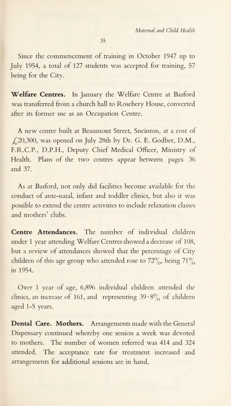 35 Since the commencement of training in October 1947 up to July 1954, a total of 127 students was accepted for training, 57 being for the City. Welfare Centres. In January the Welfare Centre at Basford was transferred from a church hall to Rosebery House, converted after its former use as an Occupation Centre. A new centre built at Beaumont Street, Sneinton, at a cost of .£20,300, was opened on July 28th by Dr. G. E. Godber, D.M., F.R.C.P., D.P.H., Deputy Chief Medical Officer, Ministry of Health. Plans of the two centres appear between pages 36 and 37. As at Basford, not only did facilities become available for the conduct of ante-natal, infant and toddler clinics, but also it was possible to extend the centre activities to include relaxation classes and mothers’ clubs. Centre Attendances. The number of individual children under 1 year attending Welfare Centres showed a decrease of 108, but a review of attendances showed that the percentage of City children of this age group who attended rose to 72%, being 71% in 1954. Over 1 year of age, 6,896 individual children attended the clinics, an increase of 161, and representing 39*8% of children aged 1-5 years. Dental Care. Mothers. Arrangements made with the General Dispensary continued whereby one session a week was devoted to mothers. The number of women referred was 414 and 324 attended. The acceptance rate for treatment increased and arrangements for additional sessions are in hand.