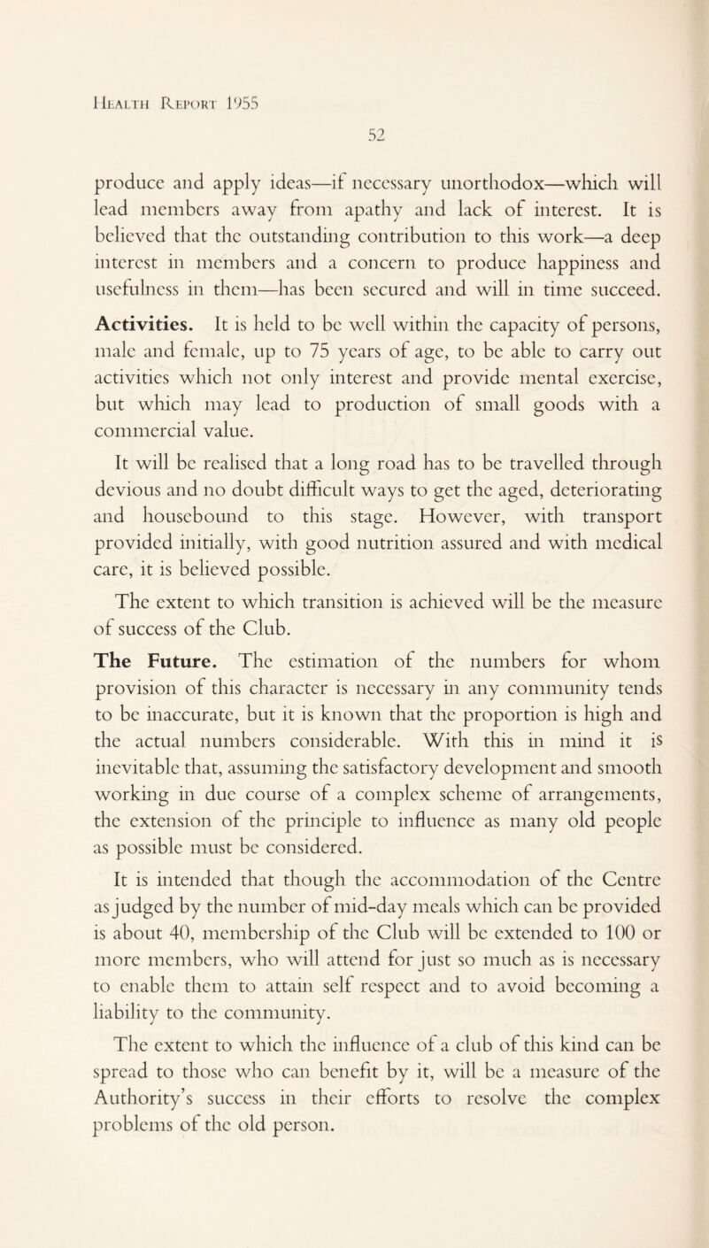 52 produce and apply ideas—it necessary unorthodox—which will lead members away from apathy and lack of interest. It is believed that the outstanding contribution to this work—a deep interest in members and a concern to produce happiness and usefulness in them—has been secured and will in time succeed. Activities. It is held to be well within the capacity of persons, male and female, up to 75 years of age, to be able to carry out activities which not only interest and provide mental exercise, but which may lead to production of small goods with a commercial value. It will be realised that a long road has to be travelled through devious and no doubt difficult ways to get the aged, deteriorating and housebound to this stage. However, with transport provided initially, with good nutrition assured and with medical care, it is believed possible. The extent to which transition is achieved will be the measure of success of the Club. The Future. The estimation of the numbers for whom provision of this character is necessary in any community tends to be inaccurate, but it is known that the proportion is high and the actual numbers considerable. With this in mind it is inevitable that, assuming the satisfactory development and smooth working in due course of a complex scheme of arrangements, the extension of the principle to influence as many old people as possible must be considered. It is intended that though the accommodation of the Centre as judged by the number of mid-day meals which can be provided is about 40, membership of the Club will be extended to 100 or more members, who will attend for just so much as is necessary to enable them to attain self respect and to avoid becoming a liability to the community. The extent to which the influence of a club of this kind can be spread to those who can benefit by it, will be a measure of the Authority’s success in their efforts to resolve the complex problems of the old person.