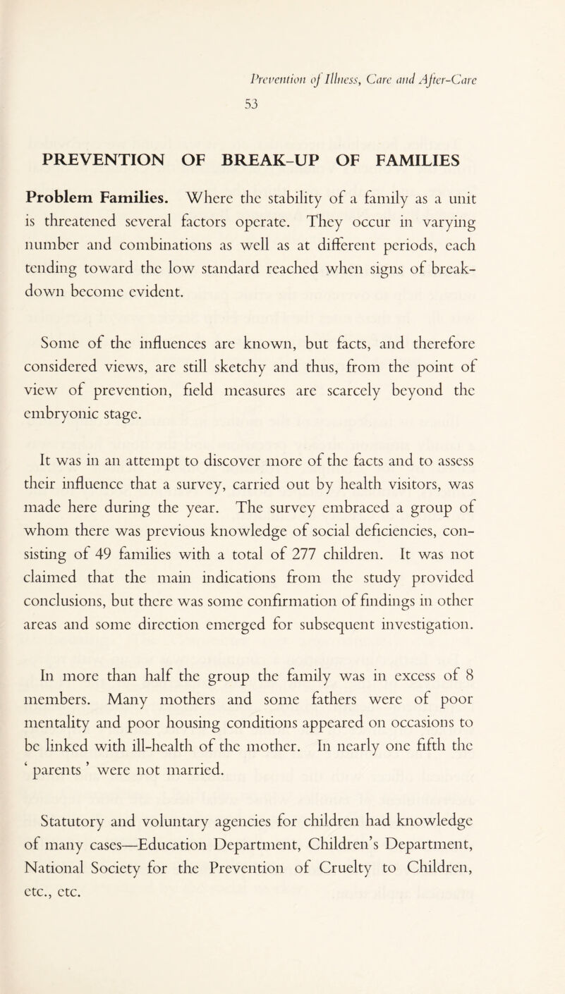 53 PREVENTION OF BREAK-UP OF FAMILIES Problem Families. Where the stability of a family as a unit is threatened several factors operate. They occur in varying number and combinations as well as at different periods, each tending toward the low standard reached when signs of break¬ down become evident. Some of the influences arc known, but facts, and therefore considered views, are still sketchy and thus, from the point of view of prevention, field measures are scarcely beyond the embryonic stage. It was in an attempt to discover more of the facts and to assess their influence that a survey, carried out by health visitors, was made here during the year. The survey embraced a group of whom there was previous knowledge of social deficiencies, con¬ sisting of 49 families with a total of 277 children. It was not claimed that the main indications from the study provided conclusions, but there was some confirmation of findings in other areas and some direction emerged for subsequent investigation. In more than half the group the family was in excess of 8 members. Many mothers and some fathers were of poor mentality and poor housing conditions appeared on occasions to be linked with ill-health of the mother. In nearly one fifth the ‘ parents ’ were not married. Statutory and voluntary agencies for children had knowledge of many cases—Education Department, Children’s Department, National Society for the Prevention of Cruelty to Children, etc., etc.