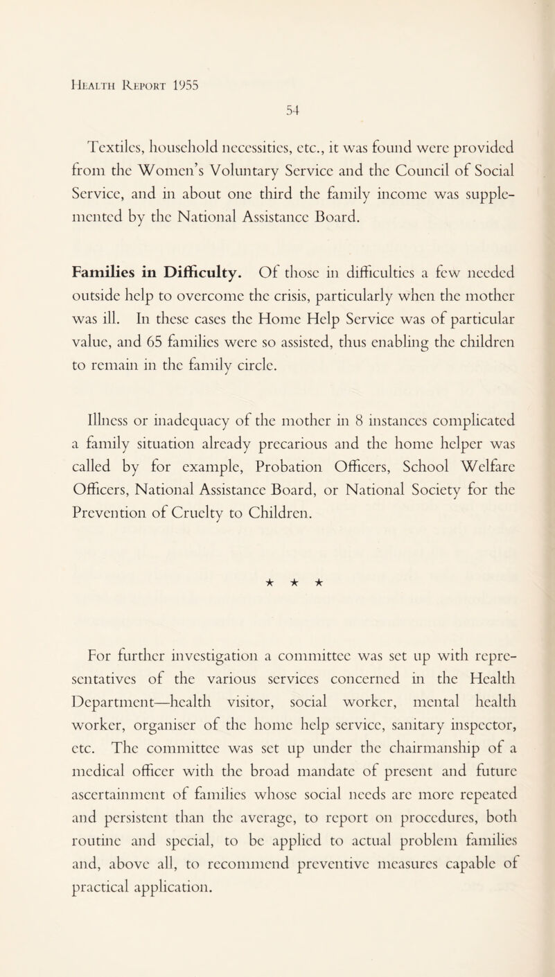 54 Textiles, household necessities, etc., it was found were provided from the Women’s Voluntary Service and the Council of Social Service, and in about one third the family income was supple¬ mented by the National Assistance Board. Families in Difficulty. Of those in difficulties a few needed outside help to overcome the crisis, particularly when the mother was ill. In these cases the Home Help Service was of particular value, and 65 families were so assisted, thus enabling the children to remain in the family circle. Illness or inadequacy of the mother in 8 instances complicated a family situation already precarious and the home helper was called by for example, Probation Officers, School Welfare Officers, National Assistance Board, or National Society for the Prevention of Cruelty to Children. ★ ★ ★ For further investigation a committee was set up with repre¬ sentatives of the various services concerned in the Health Department—health visitor, social worker, mental health worker, organiser of the home help service, sanitary inspector, etc. The committee was set up under the chairmanship of a medical officer with the broad mandate of present and future ascertainment of families whose social needs arc more repeated and persistent than the average, to report on procedures, both routine and special, to be applied to actual problem families and, above all, to recommend preventive measures capable of practical application.