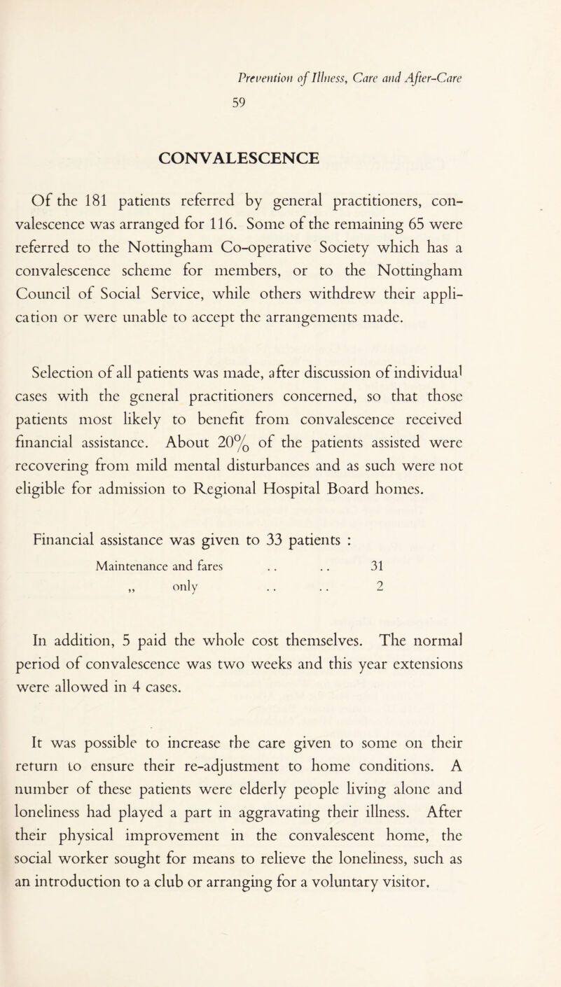 59 CONVALESCENCE Of the 181 patients referred by general practitioners, con¬ valescence was arranged for 116. Some of the remaining 65 were referred to the Nottingham Co-operative Society which has a convalescence scheme for members, or to the Nottingham Council of Social Service, while others withdrew their appli¬ cation or were unable to accept the arrangements made. Selection of all patients was made, after discussion of individual cases with the general practitioners concerned, so that those patients most likely to benefit from convalescence received financial assistance. About 20% of the patients assisted were recovering from mild mental disturbances and as such were not eligible for admission to Regional Hospital Board homes. Financial assistance was given to 33 patients : Maintenance and fares . . .. 31 ,, only .. . . 2 In addition, 5 paid the whole cost themselves. The normal period of convalescence was two weeks and this year extensions were allowed in 4 cases. It was possible to increase the care given to some on their return to ensure their re-adjustment to home conditions. A number of these patients were elderly people living alone and loneliness had played a part in aggravating their illness. After their physical improvement in the convalescent home, the social worker sought for means to relieve the loneliness, such as an introduction to a club or arranging for a voluntary visitor.