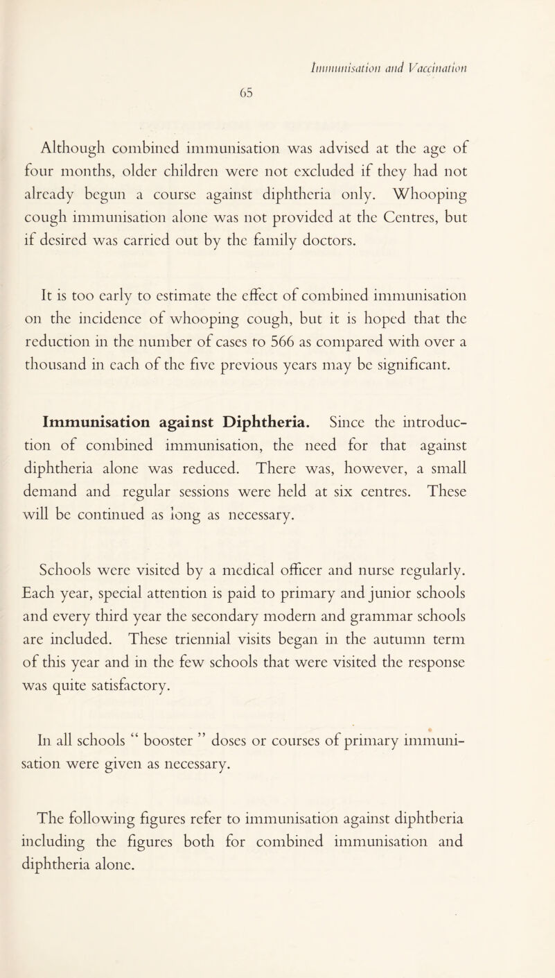 65 Although combined immunisation was advised at the age of four months, older children were not excluded if they had not already begun a course against diphtheria only. Whooping cough immunisation alone was not provided at the Centres, but if desired was carried out by the family doctors. It is too early to estimate the effect of combined immunisation on the incidence of whooping cough, but it is hoped that the reduction in the number of cases to 566 as compared with over a thousand in each of the five previous years may be significant. Immunisation against Diphtheria. Since the introduc¬ tion of combined immunisation, the need for that against diphtheria alone was reduced. There was, however, a small demand and regular sessions were held at six centres. These will be continued as long as necessary. Schools were visited by a medical officer and nurse regularly. Each year, special attention is paid to primary and junior schools and every third year the secondary modern and grammar schools are included. These triennial visits began in the autumn term of this year and in the few schools that were visited the response was quite satisfactory. In all schools 4‘ booster ” doses or courses of primary immuni¬ sation were given as necessary. The following figures refer to immunisation against diphtheria including the figures both for combined immunisation and diphtheria alone.