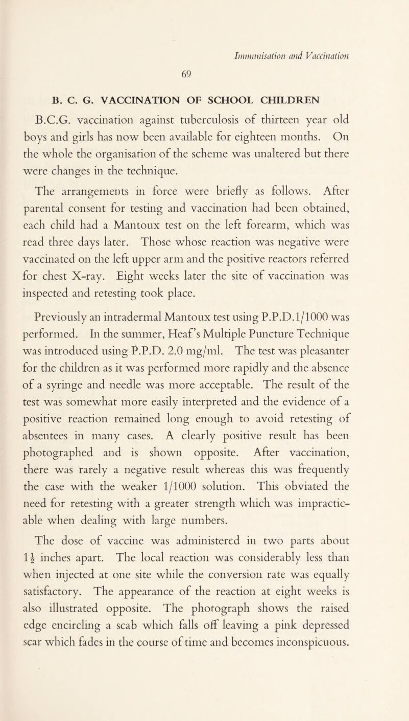 69 B. C. G. VACCINATION OF SCHOOL CHILDREN B.C.G. vaccination against tuberculosis of thirteen year old boys and girls has now been available for eighteen months. On the whole the organisation of the scheme was unaltered but there were changes in the technique. The arrangements in force were briefly as follows. After parental consent for testing and vaccination had been obtained, each child had a Mantoux test on the left forearm, which was read three days later. Those whose reaction was negative were vaccinated on the left upper arm and the positive reactors referred for chest X-ray. Eight weeks later the site of vaccination was inspected and retesting took place. Previously an intradermal Mantoux test using P.P.D.1/1000 was performed. In the summer, Heaf’s Multiple Puncture Technique was introduced using P.P.D. 2.0 mg/ml. The test was pleasanter for the children as it was performed more rapidly and the absence of a syringe and needle was more acceptable. The result of the test was somewhat more easily interpreted and the evidence of a positive reaction remained long enough to avoid retesting of absentees in many cases. A clearly positive result has been photographed and is shown opposite. After vaccination, there was rarely a negative result whereas this was frequently the case with the weaker 1/1000 solution. This obviated the need for retesting with a greater strength which was impractic¬ able when dealing with large numbers. The dose of vaccine was administered in two parts about \\ inches apart. The local reaction was considerably less than when injected at one site while the conversion rate was equally satisfactory. The appearance of the reaction at eight weeks is also illustrated opposite. The photograph shows the raised edge encircling a scab which falls off leaving a pink depressed scar which fades in the course of time and becomes inconspicuous.