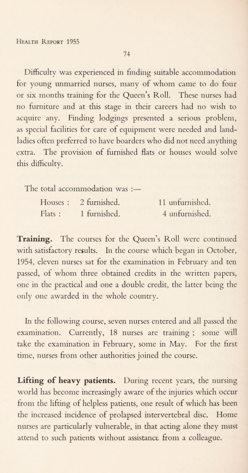 74 Difficulty was experienced in finding suitable accommodation for young unmarried nurses, many of whom came to do four or six months training for the Queen’s Roll. These nurses had no furniture and at this stage in their careers had no wish to acquire any. Finding lodgings presented a serious problem, as special facilities for care of equipment were needed and land¬ ladies often preferred to have boarders who did not need anything extra. The provision of furnished flats or houses would solve this difficulty. The total accommodation was :— blouses : 2 furnished. 11 unfurnished. Flats : 1 furnished. 4 unfurnished. Training. The courses for the Queen’s Roll were continued with satisfactory results. In the course which began in October, 1954, eleven nurses sat for the examination in February and ten passed, of whom three obtained credits in the written papers, one in the practical and one a double credit, the latter being the only one awarded in the whole country. In the following course, seven nurses entered and all passed the examination. Currently, 18 nurses are training ; some will take the examination in February, some in May. For the first time, nurses from other authorities joined the course. Lifting of heavy patients. During recent years, the nursing world has become increasingly aware of the injuries which occur from the lifting of helpless patients, one result of which has been the increased incidence of prolapsed intervertebral disc. Home nurses are particularly vulnerable, in that acting alone they must attend to such patients without assistance from a colleague.