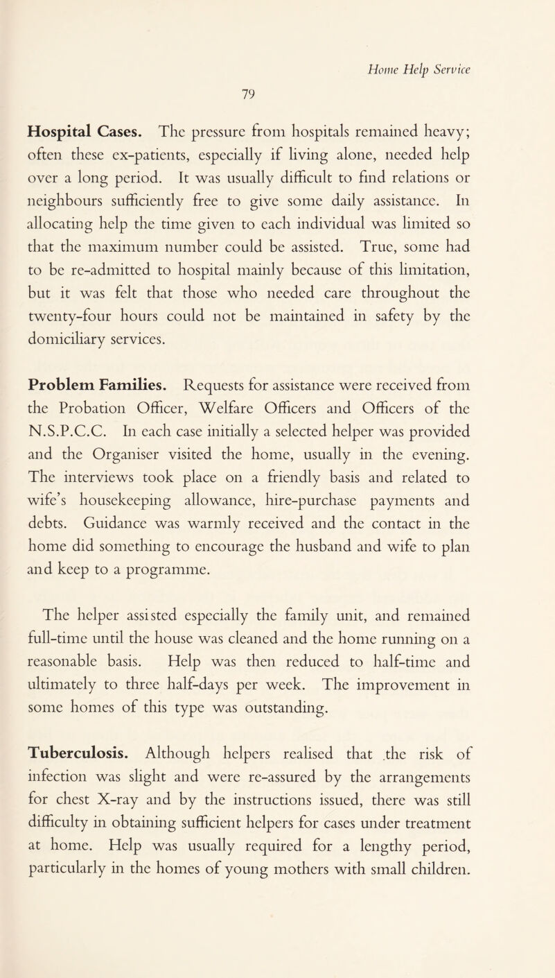 79 Hospital Cases. The pressure from hospitals remained heavy; often these ex-patients, especially if living alone, needed help over a long period. It was usually difficult to find relations or neighbours sufficiently free to give some daily assistance. In allocating help the time given to each individual was limited so that the maximum number could be assisted. True, some had to be re-admitted to hospital mainly because of this limitation, but it was felt that those who needed care throughout the twenty-four hours could not be maintained in safety by the domiciliary services. Problem Families. Requests for assistance were received from the Probation Officer, Welfare Officers and Officers of the N.S.P.C.C. In each case initially a selected helper was provided and the Organiser visited the home, usually in the evening. The interviews took place on a friendly basis and related to wife’s housekeeping allowance, hire-purchase payments and debts. Guidance was warmly received and the contact in the home did something to encourage the husband and wife to plan and keep to a programme. The helper assisted especially the family unit, and remained full-time until the house was cleaned and the home running on a reasonable basis. Help was then reduced to half-time and ultimately to three half-days per week. The improvement in some homes of this type was outstanding. Tuberculosis. Although helpers realised that the risk of infection was slight and were re-assured by the arrangements for chest X-ray and by the instructions issued, there was still difficulty in obtaining sufficient helpers for cases under treatment at home. Help was usually required for a lengthy period, particularly in the homes of young mothers with small children.