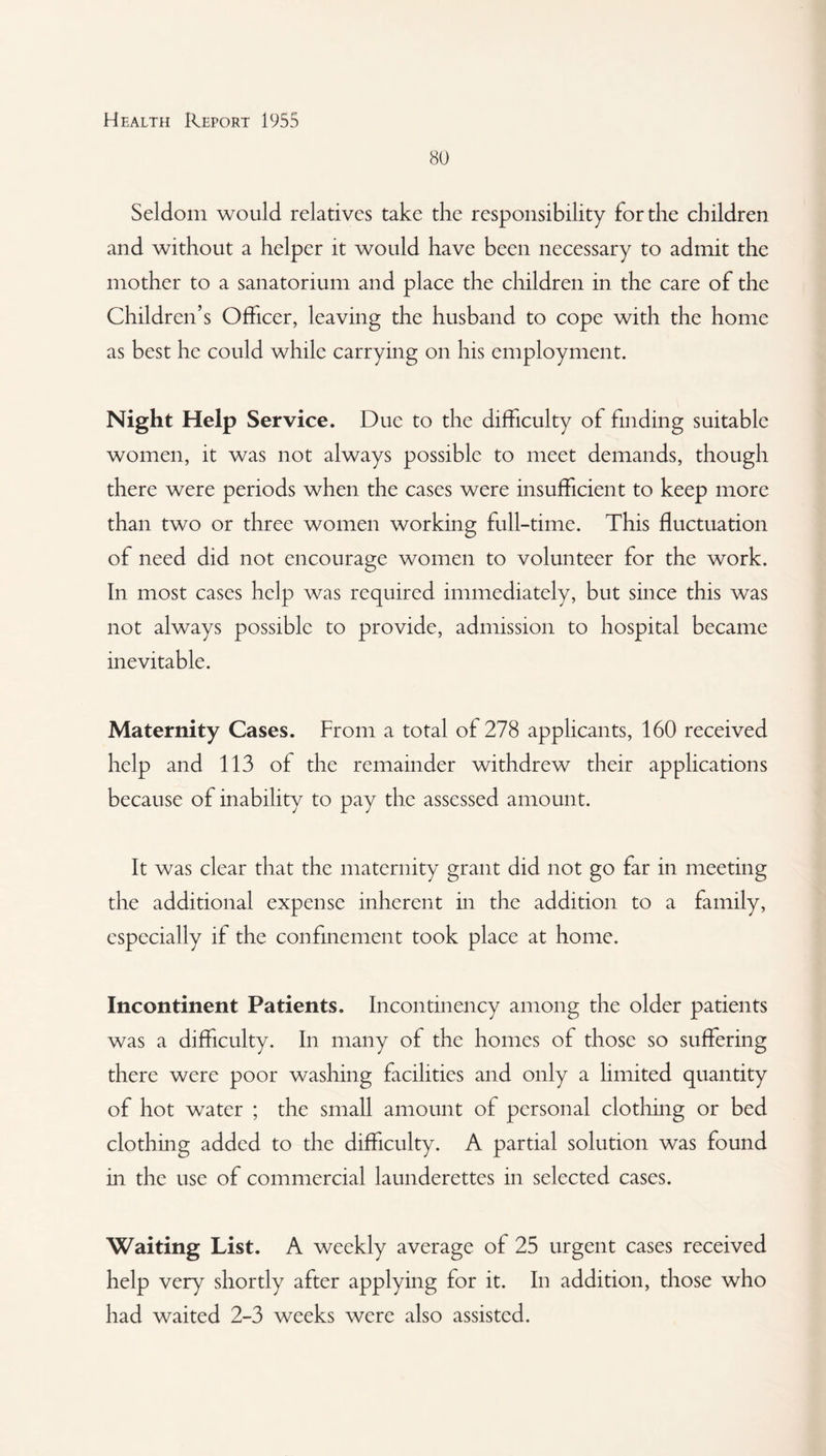 80 Seldom would relatives take the responsibility for the children and without a helper it would have been necessary to admit the mother to a sanatorium and place the children in the care of the Children’s Officer, leaving the husband to cope with the home as best he could while carrying on his employment. Night Help Service. Due to the difficulty of finding suitable women, it was not always possible to meet demands, though there were periods when the cases were insufficient to keep more than two or three women working full-time. This fluctuation of need did not encourage women to volunteer for the work. In most cases help was required immediately, but since this was not always possible to provide, admission to hospital became inevitable. Maternity Cases. From a total of 278 applicants, 160 received help and 113 of the remainder withdrew their applications because of inability to pay the assessed amount. It was clear that the maternity grant did not go far in meeting the additional expense inherent in the addition to a family, especially if the confinement took place at home. Incontinent Patients. Incontinency among the older patients was a difficulty. In many of the homes of those so suffering there were poor washing facilities and only a limited quantity of hot water ; the small amount of personal clothing or bed clothing added to the difficulty. A partial solution was found in the use of commercial launderettes in selected cases. Waiting List. A weekly average of 25 urgent cases received help very shortly after applying for it. In addition, those who had waited 2-3 weeks were also assisted.