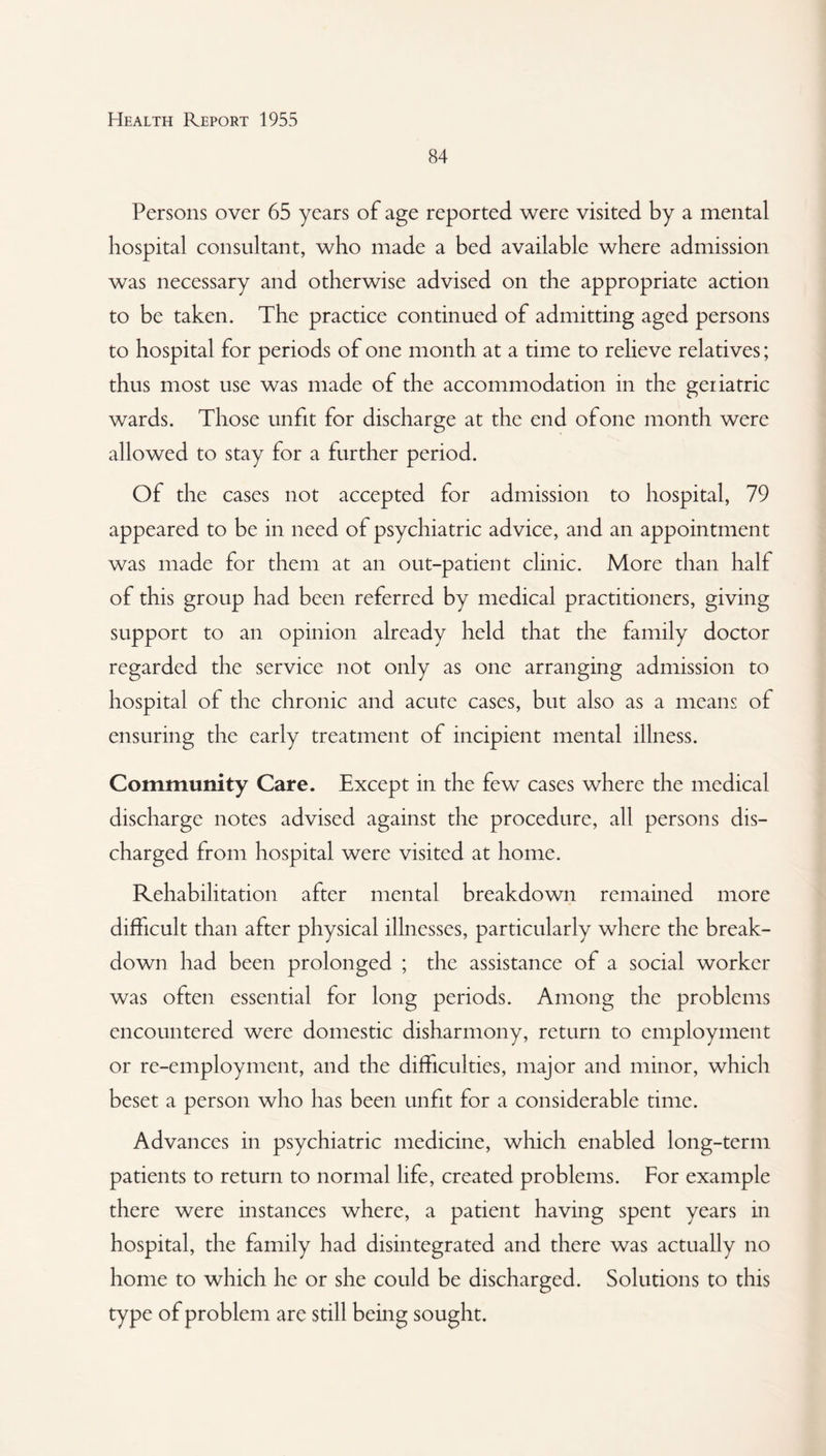 84 Persons over 65 years of age reported were visited by a mental hospital consultant, who made a bed available where admission was necessary and otherwise advised on the appropriate action to be taken. The practice continued of admitting aged persons to hospital for periods of one month at a time to relieve relatives; thus most use was made of the accommodation in the geriatric wards. Those unfit for discharge at the end of one month were allowed to stay for a further period. Of the cases not accepted for admission to hospital, 79 appeared to be in need of psychiatric advice, and an appointment was made for them at an out-patient clinic. More than half of this group had been referred by medical practitioners, giving support to an opinion already held that the family doctor regarded the service not only as one arranging admission to hospital of the chronic and acute cases, but also as a means of ensuring the early treatment of incipient mental illness. Community Care. Except in the few cases where the medical discharge notes advised against the procedure, all persons dis¬ charged from hospital were visited at home. Rehabilitation after mental breakdown remained more difficult than after physical illnesses, particularly where the break¬ down had been prolonged ; the assistance of a social worker was often essential for long periods. Among the problems encountered were domestic disharmony, return to employment or re-employment, and the difficulties, major and minor, which beset a person who has been unfit for a considerable time. Advances in psychiatric medicine, which enabled long-term patients to return to normal life, created problems. For example there were instances where, a patient having spent years in hospital, the family had disintegrated and there was actually no home to which he or she could be discharged. Solutions to this type of problem are still being sought.