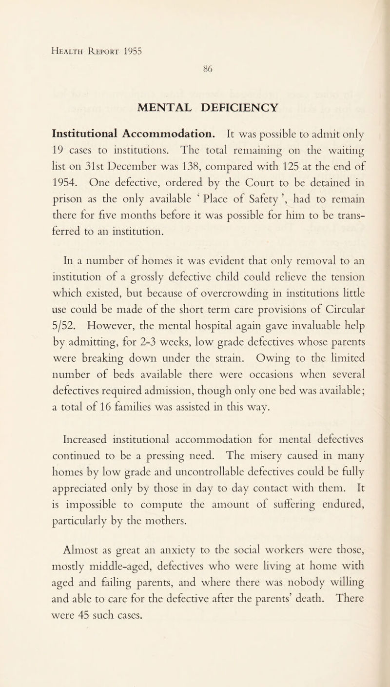 86 MENTAL DEFICIENCY Institutional Accommodation. It was possible to admit only 19 cases to institutions. The total remaining on the waiting list on 31st December was 138, compared with 125 at the end of 1954. One defective, ordered by the Court to be detained in prison as the only available ‘ Place of Safety ’, had to remain there for five months before it was possible for him to be trans¬ ferred to an institution. In a number ol homes it was evident that only removal to an institution of a grossly defective child could relieve the tension which existed, but because of overcrowding in institutions little use could be made of the short term care provisions of Circular 5/52. However, the mental hospital again gave invaluable help by admitting, for 2-3 weeks, low grade defectives whose parents were breaking down under the strain. Owing to the limited number of beds available there were occasions when several defectives required admission, though only one bed was available; a total of 16 families was assisted in this way. Increased institutional accommodation for mental defectives continued to be a pressing need. The misery caused in many homes by low grade and uncontrollable defectives could be fully appreciated only by those in day to day contact with them. It is impossible to compute the amount of suffering endured, particularly by the mothers. Almost as great an anxiety to the social workers were those, mostly middle-aged, defectives who were living at home with aged and failing parents, and where there was nobody willing and able to care for the defective after the parents’ death. There were 45 such cases.