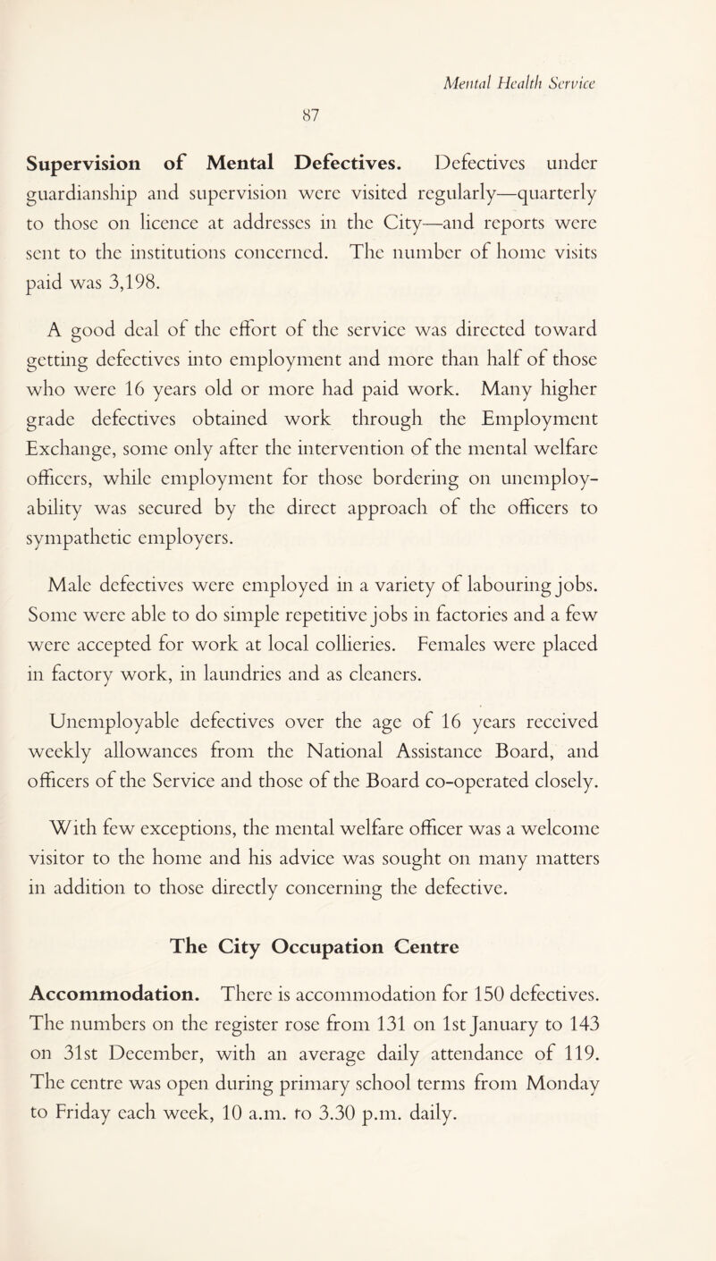 87 Supervision of Mental Defectives. Defectives under guardianship and supervision were visited regularly—quarterly to those on licence at addresses in the City—and reports were sent to the institutions concerned. The number of home visits paid was 3,198. A good deal ol the effort of the service was directed toward getting defectives into employment and more than half of those who were 16 years old or more had paid work. Many higher grade defectives obtained work through the Employment Exchange, some only after the intervention of the mental welfare officers, while employment for those bordering on unemploy¬ ability was secured by the direct approach of the officers to sympathetic employers. Male defectives were employed in a variety of labouring jobs. Some were able to do simple repetitive jobs in factories and a few were accepted for work at local collieries. Females were placed in factory work, in laundries and as cleaners. Unemployable defectives over the age of 16 years received weekly allowances from the National Assistance Board, and officers of the Service and those of the Board co-operated closely. With few exceptions, the mental welfare officer was a welcome visitor to the home and his advice was sought on many matters in addition to those directly concerning the defective. The City Occupation Centre Accommodation. There is accommodation for 150 defectives. The numbers on the register rose from 131 on 1st January to 143 on 31st December, with an average daily attendance of 119. The centre was open during primary school terms from Monday to Friday each week, 10 a.m. to 3.30 p.m. daily.
