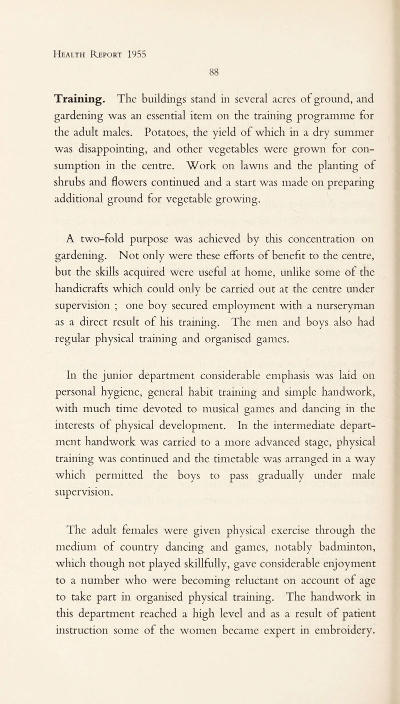 88 Training. The buildings stand in several acres of ground, and gardening was an essential item on the training programme for the adult males. Potatoes, the yield of which in a dry summer was disappointing, and other vegetables were grown for con¬ sumption in the centre. Work on lawns and the planting of shrubs and flowers continued and a start was made on preparing additional ground for vegetable growing. A two-fold purpose was achieved by this concentration on gardening. Not only were these efforts of benefit to the centre, but the skills acquired were useful at home, unlike some of the handicrafts which could only be carried out at the centre under supervision ; one boy secured employment with a nurseryman as a direct result of his training. The men and boys also had regular physical training and organised games. In the junior department considerable emphasis was laid on personal hygiene, general habit training and simple handwork, with much time devoted to musical games and dancing in the interests of physical development. In the intermediate depart¬ ment handwork was carried to a more advanced stage, physical training was continued and the timetable was arranged in a way which permitted the boys to pass gradually under male supervision. The adult females were given physical exercise through the medium of country dancing and games, notably badminton, which though not played skillfully, gave considerable enjoyment to a number who were becoming reluctant on account of age to take part in organised physical training. The handwork in this department reached a high level and as a result of patient instruction some of the women became expert in embroidery.