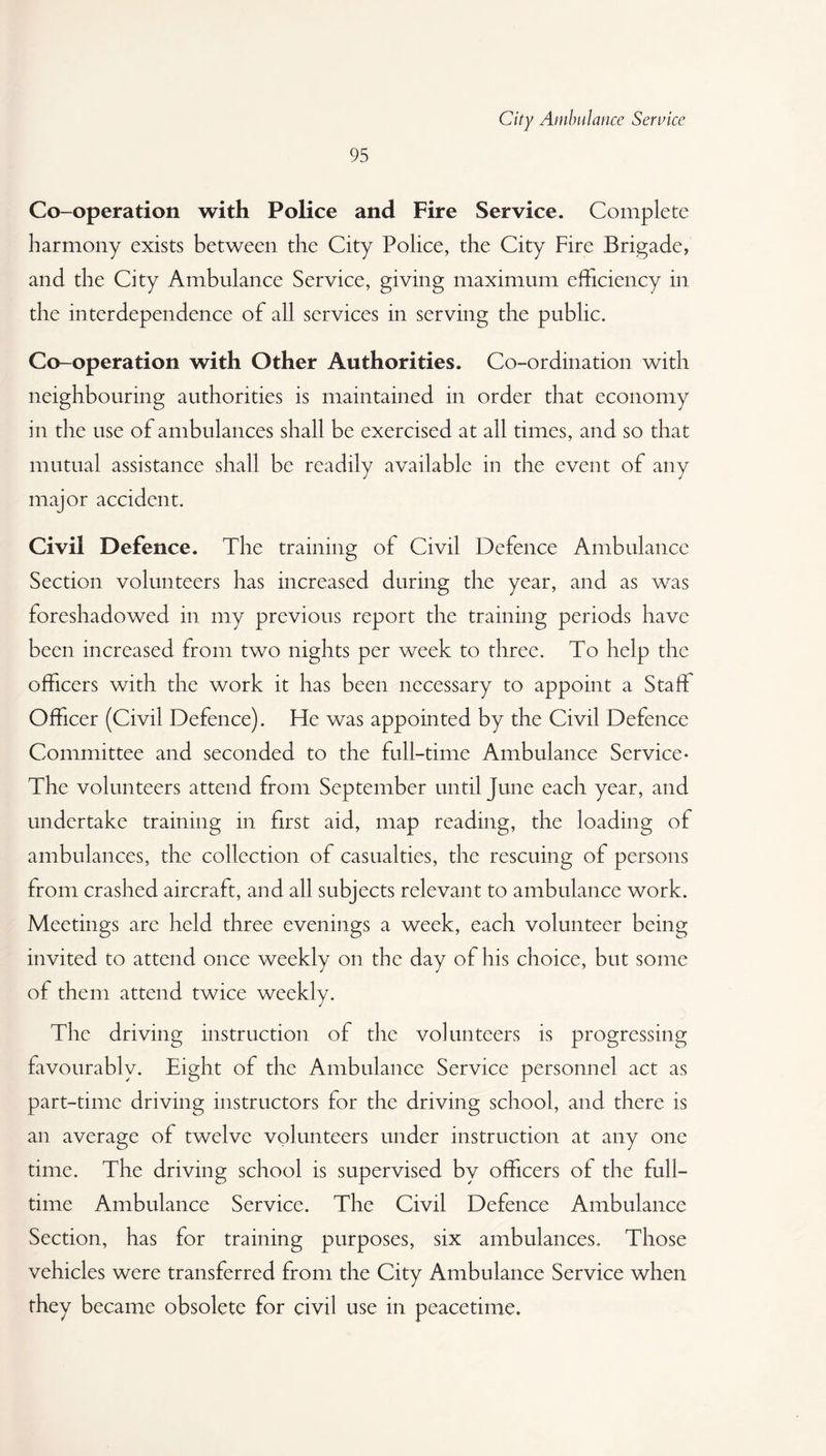 95 Co-operation with Police and Fire Service. Complete harmony exists between the City Police, the City Fire Brigade, and the City Ambulance Service, giving maximum efficiency in the interdependence of all services in serving the public. Co-operation with Other Authorities. Co-ordination with neighbouring authorities is maintained in order that economy in the use of ambulances shall be exercised at all times, and so that mutual assistance shall be readily available in the event of any major accident. Civil Defence. The training of Civil Defence Ambulance Section volunteers has increased during the year, and as was foreshadowed in my previous report the training periods have been increased from two nights per week to three. To help the officers with the work it has been necessary to appoint a Staff Officer (Civil Defence). He was appointed by the Civil Defence Committee and seconded to the full-time Ambulance Service- The volunteers attend from September until June each year, and undertake training in first aid, map reading, the loading of ambulances, the collection of casualties, the rescuing of persons from crashed aircraft, and all subjects relevant to ambulance work. Meetings are held three evenings a week, each volunteer being invited to attend once weekly on the day of his choice, but some of them attend twice weekly. The driving instruction of the volunteers is progressing favourably. Eight of the Ambulance Service personnel act as part-time driving instructors for the driving school, and there is an average of twelve volunteers under instruction at any one time. The driving school is supervised by officers of the full¬ time Ambulance Service. The Civil Defence Ambulance Section, has for training purposes, six ambulances. Those vehicles were transferred from the City Ambulance Service when they became obsolete for civil use in peacetime.