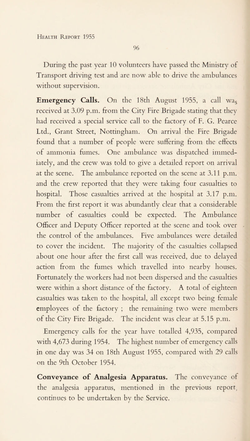 96 During the past year 10 volunteers have passed the Ministry of Transport driving test and are now able to drive the ambulances without supervision. Emergency Calls. On the 18th August 1955, a call was received at 3.09 p.m. from the City Fire Brigade stating that they had received a special service call to the factory of F. G. Pearce Ltd., Grant Street, Nottingham. On arrival the Fire Brigade found that a number of people were suffering from the effects of ammonia fumes. One ambulance was dispatched immed¬ iately, and the crew was told to give a detailed report on arrival at the scene. The ambulance reported on the scene at 3.11 p.m. and the crew reported that they were taking four casualties to hospital. Those casualties arrived at the hospital at 3.17 p.m. From the first report it was abundantly clear that a considerable number of casualties could be expected. The Ambulance Officer and Deputy Officer reported at the scene and took over the control of the ambulances. Five ambulances were detailed to cover the incident. The majority of the casualties collapsed about one hour after the first call was received, due to delayed action from the fumes which travelled into nearby houses. Fortunately the workers had not been dispersed and the casualties were within a short distance of the factory. A total of eighteen casualties was taken to the hospital, all except two being female employees of the factory ; the remaining two were members of the City Fire Brigade. The incident was clear at 5.15 p.m. Emergency calls for the year have totalled 4,935, compared with 4,673 during 1954. The highest number of emergency calls in one day was 34 on 18th August 1955, compared with 29 calls on the 9th October 1954. Conveyance of Analgesia Apparatus. The conveyance of the analgesia apparatus, mentioned in the previous report, continues to be undertaken by the Service,