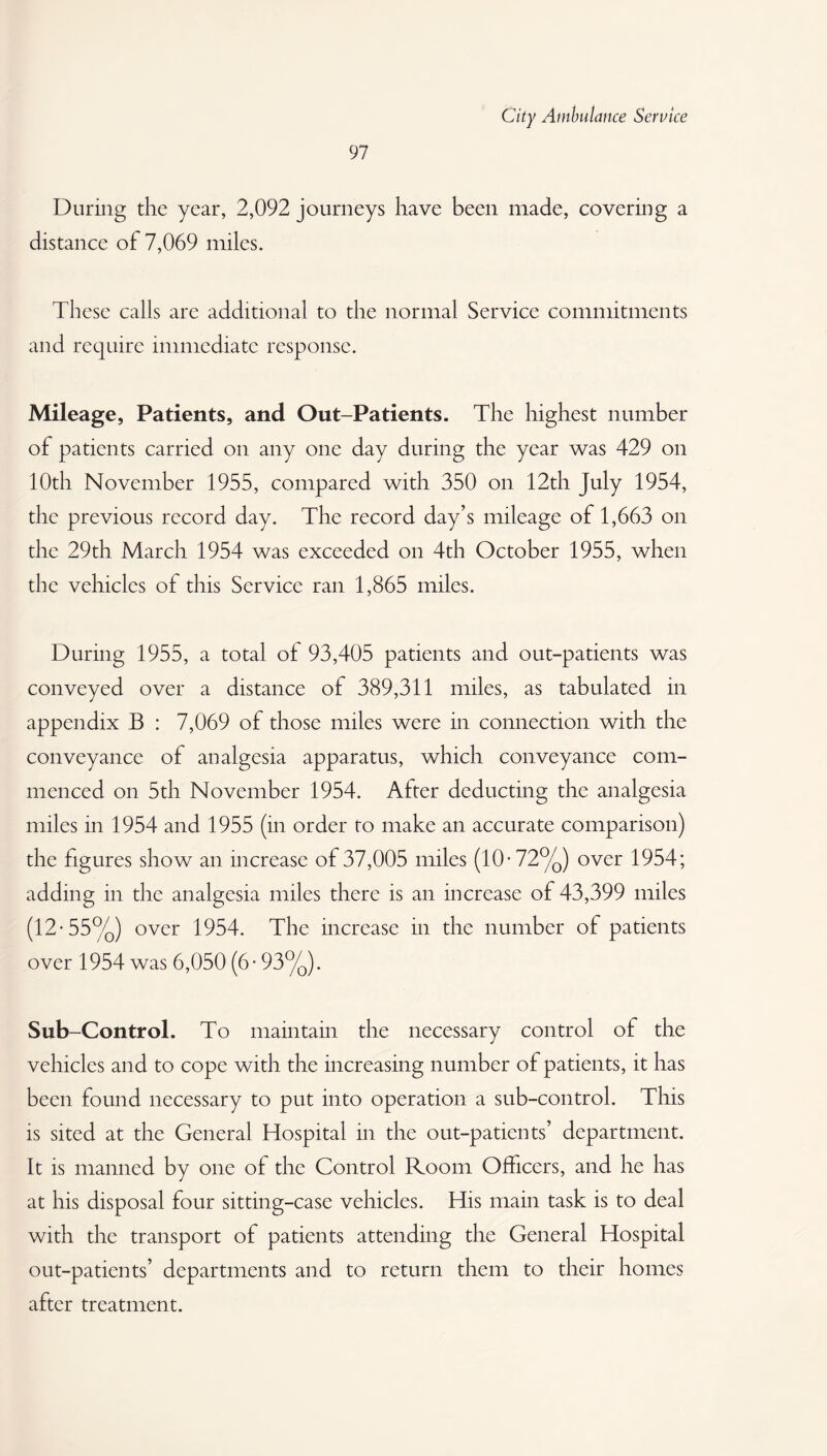 97 During the year, 2,092 journeys have been made, covering a distance of 7,069 miles. These calls are additional to the normal Service commitments and require immediate response. Mileage, Patients, and Out-Patients. The highest number of patients carried on any one day during the year was 429 on 10th November 1955, compared with 350 on 12th July 1954, the previous record day. The record day’s mileage of 1,663 on the 29th March 1954 was exceeded on 4th October 1955, when the vehicles of this Service ran 1,865 miles. During 1955, a total of 93,405 patients and out-patients was conveyed over a distance of 389,311 miles, as tabulated in appendix B : 7,069 of those miles were in connection with the conveyance of analgesia apparatus, which conveyance com¬ menced on 5th November 1954. After deducting the analgesia miles in 1954 and 1955 (in order to make an accurate comparison) the figures show an increase of 37,005 miles (10- 72%) over 1954; adding in the analgesia miles there is an increase of 43,399 miles (12-55%) over 1954. The increase in the number of patients over 1954 was 6,050 (6 • 93%). Sub-Control. To maintain the necessary control of the vehicles and to cope with the increasing number of patients, it has been found necessary to put into operation a sub-control. This is sited at the General Hospital in the out-patients’ department. It is manned by one of the Control Room Officers, and he has at his disposal four sitting-case vehicles. His main task is to deal with the transport of patients attending the General Hospital out-patients’ departments and to return them to their homes after treatment.