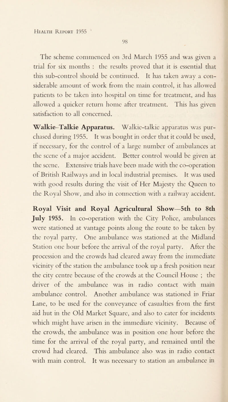 98 The scheme commenced on 3rd March 1955 and was given a trial for six months : the results proved that it is essential that this sub-control should be continued. It has taken away a con¬ siderable amount of work from the main control, it has allowed patients to be taken into hospital on time for treatment, and has allowed a quicker return home after treatment. This has given satisfaction to all concerned. Walkie-Talkie Apparatus. Walkie-talkie apparatus was pur¬ chased during 1955. It was bought in order that it could be used, if necessary, for the control of a large number of ambulances at the scene of a major accident. Better control would be given at the scene. Extensive trials have been made with the co-operation of British Railways and in local industrial premises. It was used with good results during the visit of Her Majesty the Queen to the Royal Show, and also in connection with a railway accident. Royal Visit and Royal Agricultural Show—5th to 8th July 1955. In co-operation with the City Police, ambulances were stationed at vantage points along the route to be taken by the royal party. One ambulance was stationed at the Midland Station one hour before the arrival of the royal party. After the procession and the crowds had cleared away from the immediate vicinity of the station the ambulance took up a fresh position near the city centre because of the crowds at the Council House ; the driver of the ambulance was in radio contact with main ambulance control. Another ambulance was stationed in Friar Lane, to be used for the conveyance of casualties from the first aid hut in the Old Market Square, and also to cater for incidents which might have arisen in the immediate vicinity. Because of the crowds, the ambulance was in position one hour before the time for the arrival of the royal party, and remained until the crowd had cleared. This ambulance also was in radio contact with main control. It was necessary to station an ambulance in