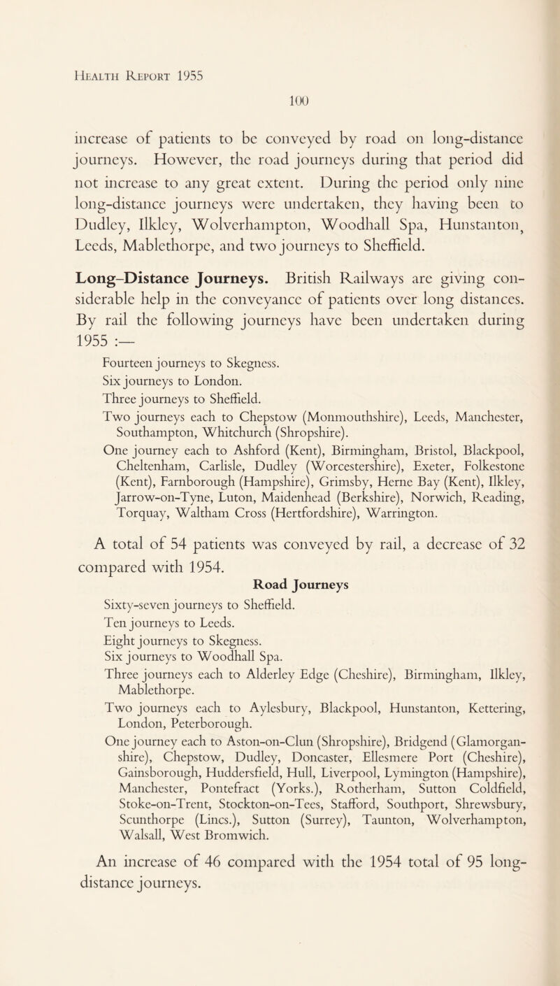 100 increase of patients to be conveyed by road on long-distance journeys. However, the road journeys during that period did not increase to any great extent. During the period only nine long-distance journeys were undertaken, they having been to Dudley, Ilkley, Wolverhampton, Woodhall Spa, Hunstanton? Leeds, Mablethorpe, and two journeys to Sheffield. Long-Distance Journeys. British Railways are giving con¬ siderable help in the conveyance of patients over long distances. By rail the following journeys have been undertaken during 1955 :— Fourteen journeys to Skegness. Six journeys to London. Three journeys to Sheffield. Two journeys each to Chepstow (Monmouthshire), Leeds, Manchester, Southampton, Whitchurch (Shropshire). One journey each to Ashford (Kent), Birmingham, Bristol, Blackpool, Cheltenham, Carlisle, Dudley (Worcestershire), Exeter, Folkestone (Kent), Farnborough (Hampshire), Grimsby, Herne Bay (Kent), Ilkley, Jarrow-on-Tyne, Luton, Maidenhead (Berkshire), Norwich, Reading, Torquay, Waltham Cross (Hertfordshire), Warrington. A total of 54 patients was conveyed by rail, a decrease of 32 compared with 1954. Road Journeys Sixty-seven journeys to Sheffield. Ten journeys to Leeds. Eight journeys to Skegness. Six journeys to Woodhall Spa. Three journeys each to Alderley Edge (Cheshire), Birmingham, Ilkley, Mablethorpe. Two journeys each to Aylesbury, Blackpool, Hunstanton, Kettering, London, Peterborough. One journey each to Aston-on-Clun (Shropshire), Bridgend (Glamorgan¬ shire), Chepstow, Dudley, Doncaster, Ellesmere Port (Cheshire), Gainsborough, Huddersfield, Hull, Liverpool, Lymington (Hampshire), Manchester, Pontefract (Yorks.), Rotherham, Sutton Coldfield, Stoke-on-Trent, Stockton-on-Tees, Stafford, Southport, Shrewsbury, Scunthorpe (Lines.), Sutton (Surrey), Taunton, Wolverhampton, Walsall, West Bromwich. An increase of 46 compared with the 1954 total of 95 long¬ distance journeys.