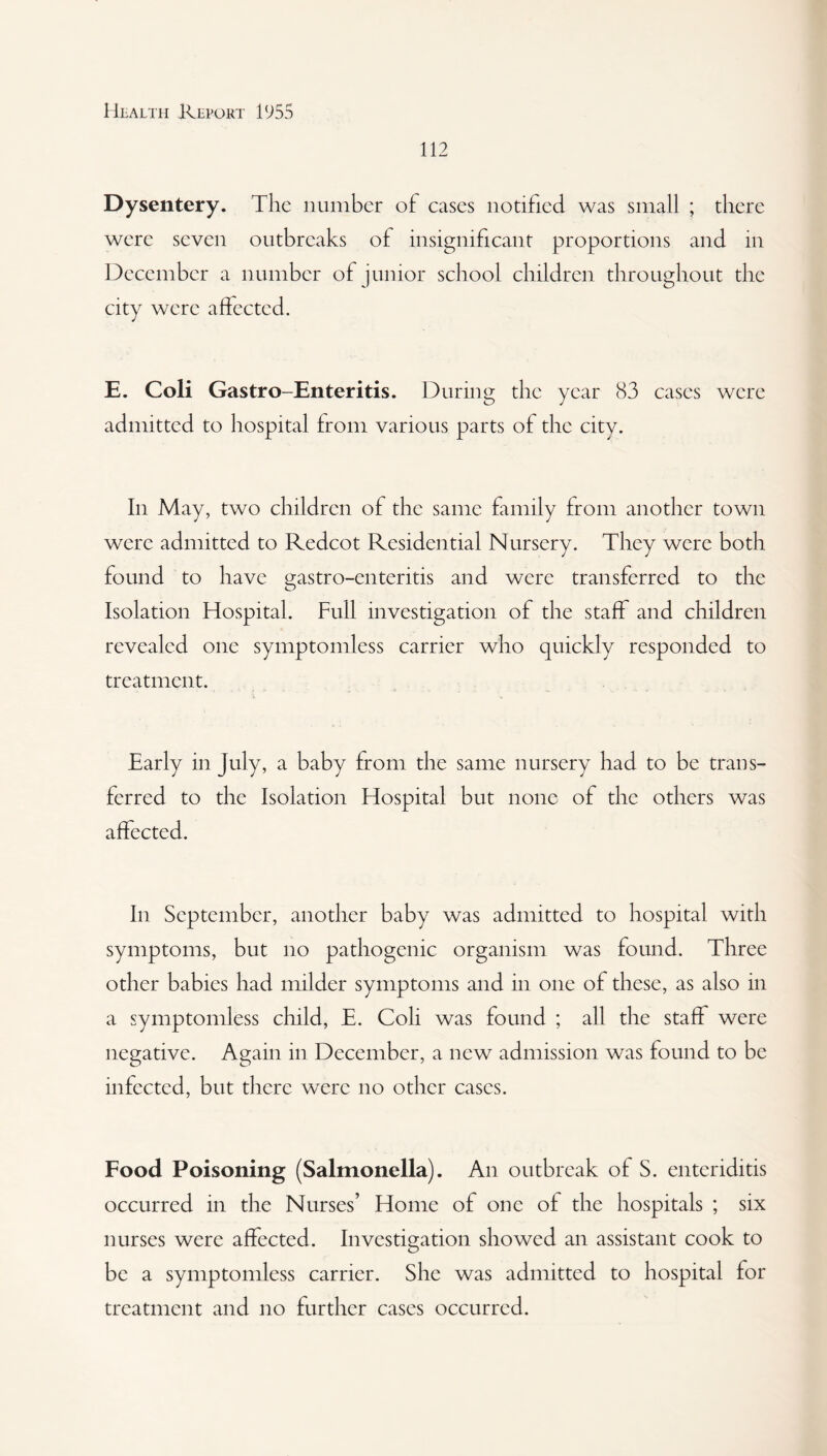 112 Dysentery. The number of cases notified was small ; there were seven outbreaks of insignificant proportions and in December a number of junior school children throughout the city were affected. E. Coli Gastro-Enteritis. During the year 83 cases were admitted to hospital from various parts of the city. In May, two children of the same family from another town were admitted to Redcot Residential Nursery. They were both found to have gastro-enteritis and were transferred to the Isolation Hospital. Full investigation of the staff and children revealed one symptomless carrier who quickly responded to treatment. Early in July, a baby from the same nursery had to be trans¬ ferred to the Isolation Hospital but none of the others was affected. In September, another baby was admitted to hospital with symptoms, but no pathogenic organism was found. Three other babies had milder symptoms and in one of these, as also in a symptomless child, E. Coli was found ; all the staff were negative. Again in December, a new admission was found to be infected, but there were no other cases. Food Poisoning (Salmonella). An outbreak of S. enteriditis occurred in the Nurses’ Home of one ol the hospitals ; six nurses were affected. Investigation showed an assistant cook to be a symptomless carrier. She was admitted to hospital for treatment and no further cases occurred.