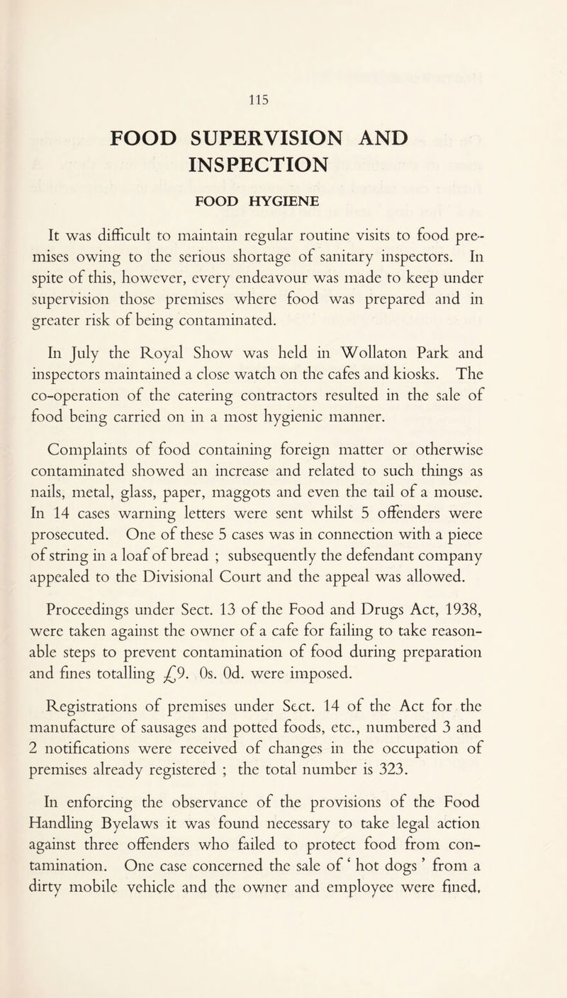 FOOD SUPERVISION AND INSPECTION FOOD HYGIENE It was difficult to maintain regular routine visits to food pre¬ mises owing to the serious shortage of sanitary inspectors. In spite of this, however, every endeavour was made to keep under supervision those premises where food was prepared and in greater risk of being contaminated. In July the Royal Show was held in Wollaton Park and inspectors maintained a close watch on the cafes and kiosks. The co-operation of the catering contractors resulted in the sale of food being carried on in a most hygienic manner. Complaints of food containing foreign matter or otherwise contaminated showed an increase and related to such things as nails, metal, glass, paper, maggots and even the tail of a mouse. In 14 cases warning letters were sent whilst 5 offenders were prosecuted. One of these 5 cases was in connection with a piece of string in a loaf of bread ; subsequently the defendant company appealed to the Divisional Court and the appeal was allowed. Proceedings under Sect. 13 of the Food and Drugs Act, 1938, were taken against the owner of a cafe for failing to take reason¬ able steps to prevent contamination of food during preparation and fines totalling £9. Os. Od. were imposed. Registrations of premises under Sect. 14 of the Act for the manufacture of sausages and potted foods, etc., numbered 3 and 2 notifications were received of changes in the occupation of premises already registered ; the total number is 323. In enforcing the observance of the provisions of the Food Flandling Byelaws it was found necessary to take legal action against three offenders who failed to protect food from con¬ tamination. One case concerned the sale of ‘ hot dogs ’ from a dirty mobile vehicle and the owner and employee were fined.