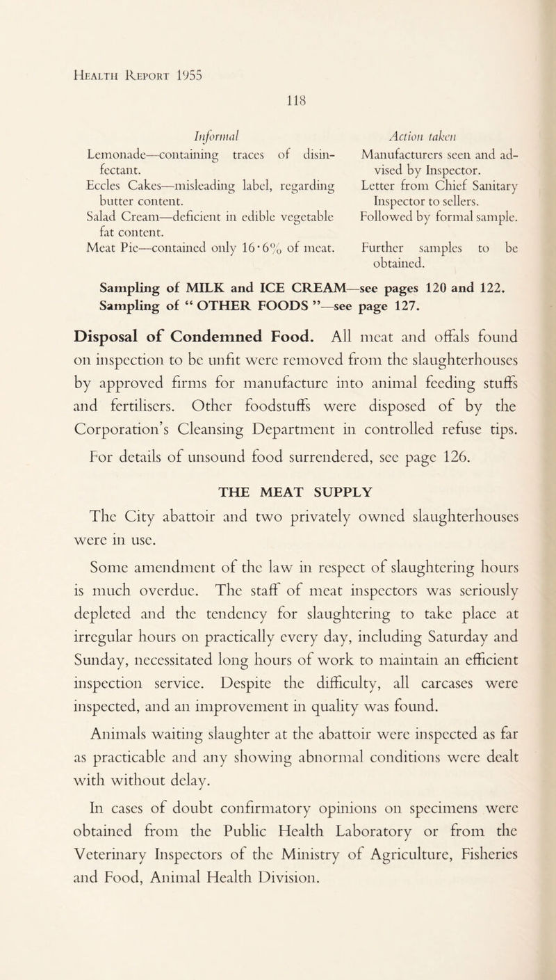 118 Informal Lemonade—containing traces of disin¬ fectant. Eccles Cakes—misleading label, regarding butter content. Salad Cream—deficient in edible vegetable fat content. Meat Pie—contained only 16*6% of meat. Action taken Manufacturers seen and ad¬ vised by Inspector. Letter from Chief Sanitary Inspector to sellers. Followed by formal sample. Further samples to be obtained. Sampling of MILK and ICE CREAM—see pages 120 and 122. Sampling of “ OTHER FOODS see page 127. Disposal of Condemned Food. All meat and offals found on inspection to be unfit were removed from the slaughterhouses by approved firms for manufacture into animal feeding stuffs and fertilisers. Other foodstuffs were disposed of by the Corporation’s Cleansing Department in controlled refuse tips. For details of unsound food surrendered, see page 126. THE MEAT SUPPLY The City abattoir and two privately owned slaughterhouses were in use. Some amendment of the law in respect of slaughtering hours is much overdue. The staff of meat inspectors was seriously depleted and the tendency for slaughtering to take place at irregular hours on practically every day, including Saturday and Sunday, necessitated long hours of work to maintain an efficient inspection service. Despite the difficulty, all carcases were inspected, and an improvement in quality was found. Animals waiting slaughter at the abattoir were inspected as far as practicable and any showing abnormal conditions were dealt with without delay. In cases of doubt confirmatory opinions on specimens were obtained from the Public Health Laboratory or from the Veterinary Inspectors of the Ministry of Agriculture, Fisheries and Food, Animal Health Division.