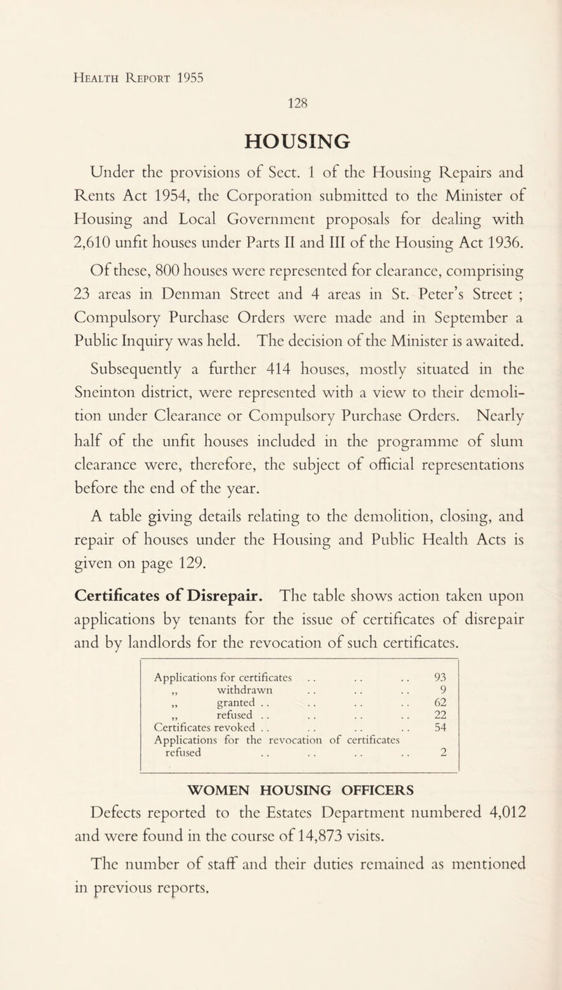 128 HOUSING Under the provisions of Sect. 1 of the Housing Repairs and Rents Act 1954, the Corporation submitted to the Minister of Housing and Local Government proposals for dealing with 2,610 unfit houses under Parts II and III of the Housing Act 1936. Of these, 800 houses were represented for clearance, comprising 23 areas in Denman Street and 4 areas in St. Peter’s Street ; Compulsory Purchase Orders were made and in September a Public Inquiry was held. The decision of the Minister is awaited. Subsequently a further 414 houses, mostly situated in the Sneinton district, were represented with a view to their demoli¬ tion under Clearance or Compulsory Purchase Orders. Nearly half of the unfit houses included in the programme of slum clearance were, therefore, the subject of official representations before the end of the year. A table giving details relating to the demolition, closing, and repair of houses under the Housing and Public Health Acts is given on page 129. Certificates of Disrepair. The table shows action taken upon applications by tenants for the issue of certificates of disrepair and by landlords for the revocation of such certificates. Applications for certificates .. .. .. 93 ,, withdrawn .. .. .. 9 „ granted .. .. .. .. 62 ,, refused .. .. .. .. 22 Certificates revoked . . .. .. .. 54 Applications for the revocation of certificates refused .. .. .. .. 2 WOMEN HOUSING OFFICERS Defects reported to the Estates Department numbered 4,012 and were found in the course of 14,873 visits. The number of staff and their duties remained as mentioned in previous reports.