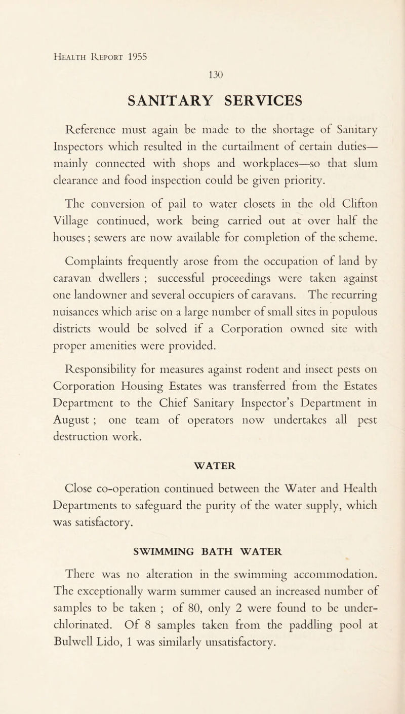 130 SANITARY SERVICES Reference must again be made to the shortage of Sanitary Inspectors which resulted in the curtailment of certain duties— mainly connected with shops and workplaces—so that slum clearance and food inspection could be given priority. The conversion of pail to water closets in the old Clifton Village continued, work being carried out at over half the houses; sewers are now available for completion of the scheme. Complaints frequently arose from the occupation of land by caravan dwellers ; successful proceedings were taken against one landowner and several occupiers of caravans. The recurring nuisances which arise on a large number of small sites in populous districts would be solved if a Corporation owned site with proper amenities were provided. Responsibility for measures against rodent and insect pests on Corporation Housing Estates was transferred from the Estates Department to the Chief Sanitary Inspector’s Department in August ; one team of operators now undertakes all pest destruction work. WATER Close co-operation continued between the Water and Health Departments to safeguard the purity of the water supply, which was satisfactory. SWIMMING BATH WATER There was no alteration in the swimming accommodation. The exceptionally warm summer caused an increased number of samples to be taken ; of 80, only 2 were found to be under¬ chlorinated. Of 8 samples taken from the paddling pool at Bulwcll Lido, 1 was similarly unsatisfactory.