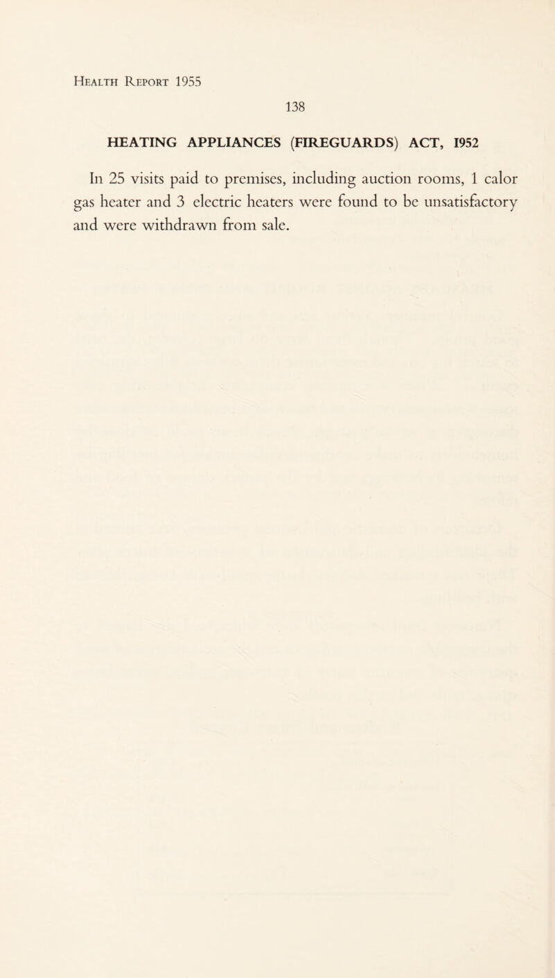 138 HEATING APPLIANCES (FIREGUARDS) ACT, 1952 In 25 visits paid to premises, including auction rooms, 1 calor gas heater and 3 electric heaters were found to be unsatisfactory and were withdrawn from sale.