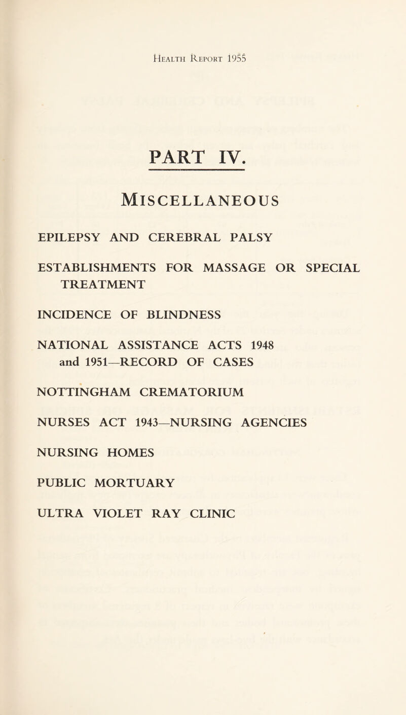 PART IV. Miscellaneous EPILEPSY AND CEREBRAL PALSY ESTABLISHMENTS FOR MASSAGE OR SPECIAL TREATMENT INCIDENCE OF BLINDNESS NATIONAL ASSISTANCE ACTS 1948 and 1951—RECORD OF CASES NOTTINGHAM CREMATORIUM NURSES ACT 1943—NURSING AGENCIES NURSING HOMES PUBLIC MORTUARY ULTRA VIOLET RAY CLINIC