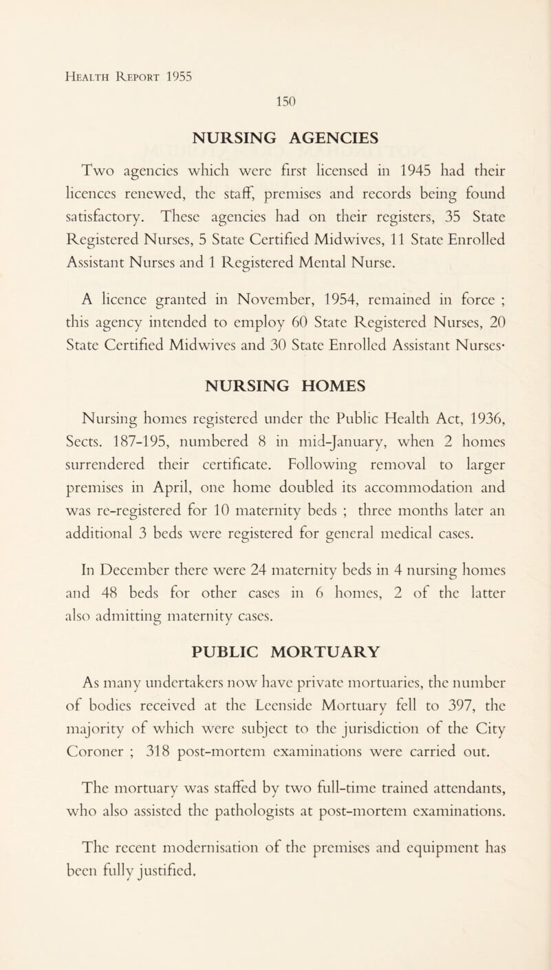 150 NURSING AGENCIES Two agencies which were first licensed in 1945 had their licences renewed, the staff, premises and records being found satisfactory. These agencies had on their registers, 35 State Registered Nurses, 5 State Certified Midwives, 11 State Enrolled Assistant Nurses and 1 Registered Mental Nurse. A licence granted in November, 1954, remained in force ; this agency intended to employ 60 State Registered Nurses, 20 State Certified Midwives and 30 State Enrolled Assistant Nurses* NURSING HOMES Nursing homes registered under the Public Health Act, 1936, Sects. 187-195, numbered 8 in mid-January, when 2 homes surrendered their certificate. Following removal to larger premises in April, one home doubled its accommodation and was re-registered for 10 maternity beds ; three months later an additional 3 beds were registered for general medical cases. In December there were 24 maternity beds in 4 nursing homes and 48 beds for other cases in 6 homes, 2 of the latter also admitting maternity cases. PUBLIC MORTUARY As many undertakers now have private mortuaries, the number of bodies received at the Leenside Mortuary fell to 397, the majority of which were subject to the jurisdiction of the City Coroner ; 318 post-mortem examinations were carried out. The mortuary was staffed by two full-time trained attendants, who also assisted the pathologists at post-mortem examinations. The recent modernisation of the premises and equipment has been fully justified.