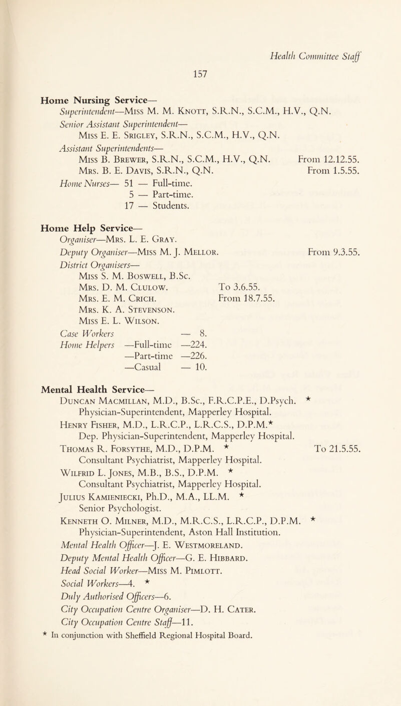 Health Committee Staff Home Nursing Service— Superintendent—Miss M. M. Knott, S.R.N., S.C.M., H.V., Q.N. Senior Assistant Superintendent— Miss E. E. Srigley, S.R.N., S.C.M., H.V., Q.N. Assistant Superintendents— Miss B. Brewer, S.R.N., S.C.M., H.V., Q.N. From 12.12.55. Mrs. B. E. Davis, S.R.N., Q.N. From 1.5.55. Home Nurses— 51 — Full-time. 5 — Part-time. 17 — Students. Home Help Service— Organiser—Mrs. L. E. Gray. Deputy Organiser—Miss M. J. Mellor. From 9.3.55. District Organisers— Miss S. M. Boswell, B.Sc. Mrs. D. M. Clulow. To 3.6.55. Mrs. E. M. Crich. From 18.7.55. Mrs. K. A. Stevenson. Miss E. L. Wilson. Case Workers — 8. Home Helpers —Full-time —224. —Part-time —226. —Casual — 10. Mental Health Service— Duncan Macmillan, M.D., B.Sc., F.R.C.P.E., D.Psych. * Physician-Superintendent, Mapperley Hospital. Henry Fisher, M.D., L.R.C.P., L.R.C.S., D.P.M.* Dep. Physician-Superintendent, Mapperley Hospital. Thomas R. Forsythe, M.D., D.P.M. * To 21.5.55. Consultant Psychiatrist, Mapperley Hospital. Wilfrid L. Jones, M.B., B.S., D.P.M. * Consultant Psychiatrist, Mapperley Hospital. Julius Kamieniecki, Ph.D., M.A., LL.M. * Senior Psychologist. Kenneth O. Milner, M.D., M.R.C.S., L.R.C.P., D.P.M. * Physician-Superintendent, Aston Hall Institution. Mental Health Officer—]. E. Westmoreland. Deputy Mental Health Officer—G. E. Hibbard. Head Social Worker—Miss M. Pimlott. Social Workers—4. * Duly Authorised Officers—6. City Occupation Centre Organiser—D. H. Cater. City Occupation Centre Staff—11. * In conjunction with Sheffield Regional Hospital Board.