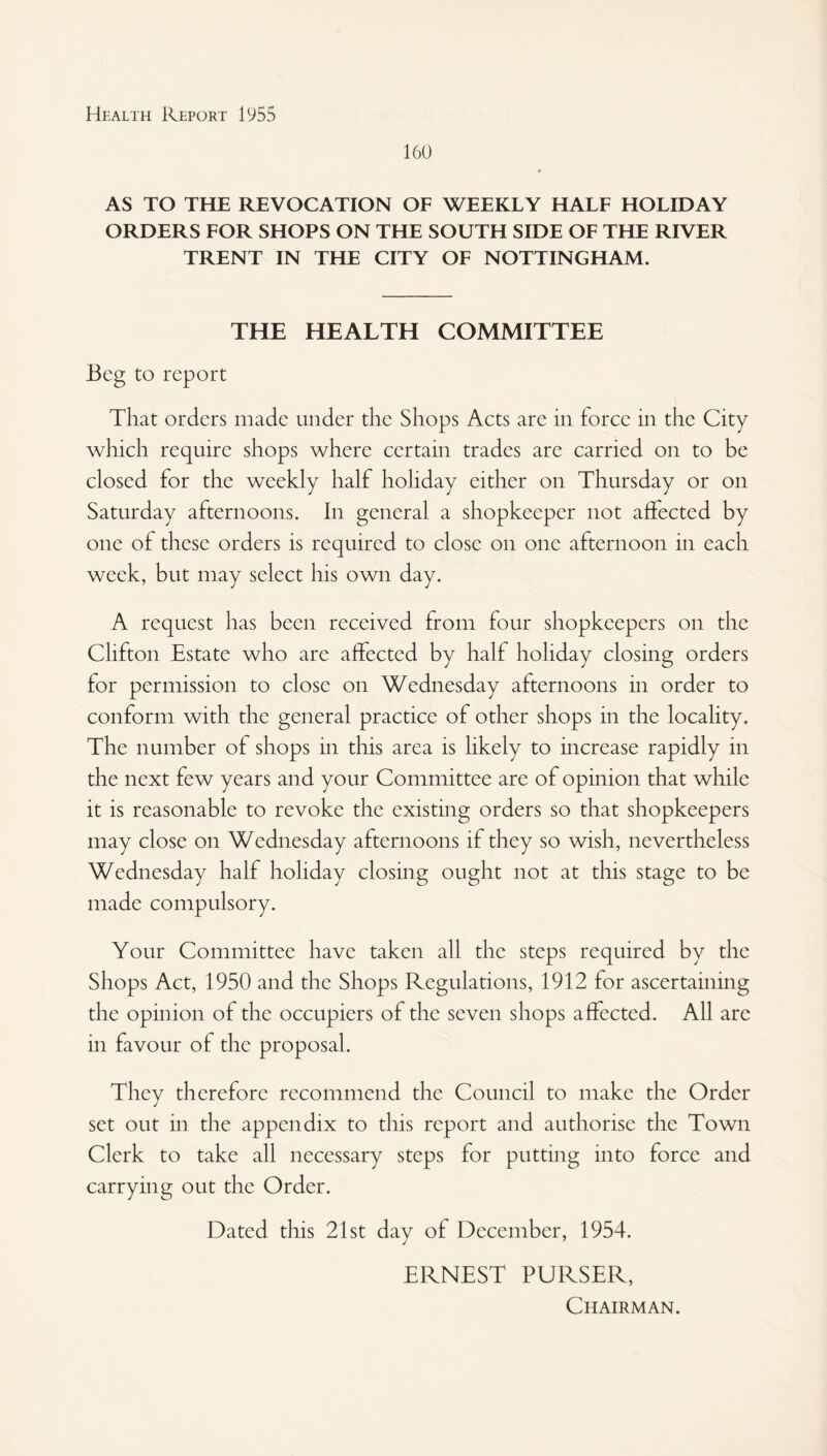 160 AS TO THE REVOCATION OF WEEKLY HALF HOLIDAY ORDERS FOR SHOPS ON THE SOUTH SIDE OF THE RIVER TRENT IN THE CITY OF NOTTINGHAM. THE HEALTH COMMITTEE Beg to report That orders made under the Shops Acts are in force in the City which require shops where certain trades are carried on to be closed for the weekly half holiday either on Thursday or on Saturday afternoons. In general a shopkeeper not affected by one of these orders is required to close on one afternoon in each week, but may select his own day. A request has been received from four shopkeepers on the Clifton Estate who are affected by half holiday closing orders for permission to close on Wednesday afternoons in order to conform with the general practice of other shops in the locality. The number of shops in this area is likely to increase rapidly in the next few years and your Committee are of opinion that while it is reasonable to revoke the existing orders so that shopkeepers may close on Wednesday afternoons if they so wish, nevertheless Wednesday half holiday closing ought not at this stage to be made compulsory. Your Committee have taken all the steps required by the Shops Act, 1950 and the Shops Regulations, 1912 for ascertaining the opinion of the occupiers of the seven shops affected. All are in favour of the proposal. They therefore recommend the Council to make the Order set out in the appendix to this report and authorise the Town Clerk to take all necessary steps for putting into force and carrying out the Order. Dated this 21st day of December, 1954. ERNEST PURSER, Chairman.