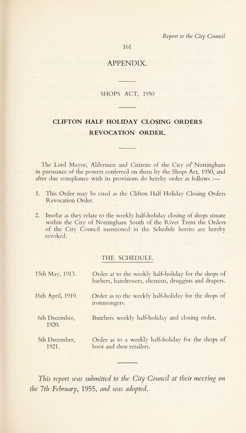 Report to the City Council 161 APPENDIX. SHOPS ACT, 1950 CLIFTON HALF HOLIDAY CLOSING ORDERS REVOCATION ORDER. The Lord Mayor, Aldermen and Citizens of the City of Nottingham in pursuance of the powers conferred on them by the Shops Act, 1950, and after due compliance with its provisions do hereby order as follows :— 1. This Order may be cited as the Clifton Half Holiday Closing Orders Revocation Order. 2. Insofar as they relate to the weekly half-holiday closing of shops situate within the City of Nottingham South of the River Trent the Orders of the City Council mentioned in the Schedule hereto are hereby revoked. 15th May, 1913. 16th April, 1919. 6th December, 1920. 5th December, 1921. THE SCHEDULE. Order as to the weekly half-holiday for the shops of barbers, hairdressers, chemists, druggists and drapers. Order as to the weekly half-holiday for the shops of ironmongers. Butchers weekly half-holiday and closing order. Order as to a weekly half-holiday for the shops of boot and shoe retailers. This report was submitted to the City Council at their meeting on the 7th February, 1955, and was adopted.