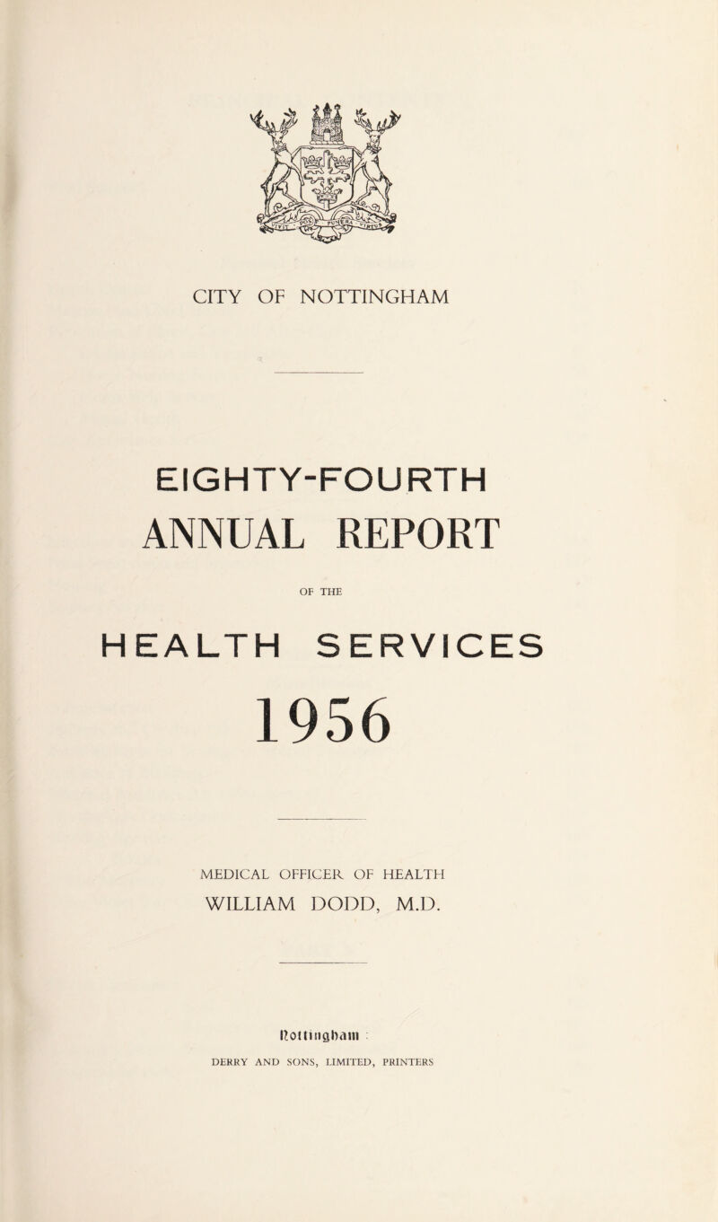 CITY OF NOTTINGHAM EIGHTY-FOURTH ANNUAL REPORT OF THE HEALTH SERVICES 1956 MEDICAL OFFICER OF HEALTFI WILLIAM DODD, M.D. Rottinghaiti DERRY AND SONS, LIMITED, PRINTERS