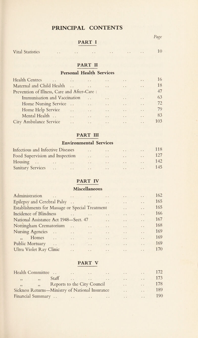 PRINCIPAL CONTENTS PART I Vital Statistics . . .. .. .. .. • • 10 PART II Personal Health Services Health Centres .. .. .. .. •. • • 16 Maternal and Child Health .. .. .. .. •. 18 Prevention of Illness, Care and After-Care : 47 Immunisation and Vaccination . . .. .. .. 63 Home Nursing Service .. . . .. .. . . 72 Home Help Service .. . . . . .. • • 79 Mental Health .. .. .. .. .. . • 83 City Ambulance Service .. .. .. .. . • 103 PART III Environmental Services Infectious and Infective Diseases .. .. .. .. 118 Food Supervision and Inspection .. .. .. .. 127 Housing .. .. .. .. .. .. .. 142 Sanitary Services .. .. .. .. .. • • 145 PART IV Miscellaneous Administration .. .. .. . . . . • • 162 Epilepsy and Cerebral Palsy .. . . .. .. .. 165 Establishments for Massage or Special Treatment .. .. 165 Incidence of Blindness .. .. .. .. .. 166 National Assistance Act 1948—Sect. 47 .. .. .. 167 Nottingham Crematorium .. .. .. .. .. 168 Nursing Agencies .. .. .. .. .. . . 169 ,, Homes .. .. .. .. .. .. 169 Public Mortuary .. .. . . .. .. .. 169 Ultra Violet Ray Clinic .. .. .. .. .. 170 PART V Health Committee 5 > Staff ,, ,, Reports to the City Council Sickness Returns—Ministry of National Insurance Financial Summary .. 172 173 178 189 190