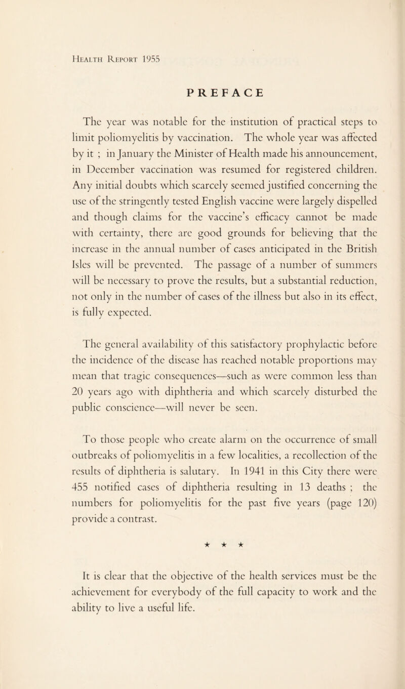 PREFACE The year was notable for the institution of practical steps to limit poliomyelitis by vaccination. The whole year was affected by it ; in January the Minister of Health made his announcement, in December vaccination was resumed for registered children. Any initial doubts which scarcely seemed justified concerning the use of the stringently tested English vaccine were largely dispelled and though claims for the vaccine’s efficacy cannot be made with certainty, there are good grounds for believing that the increase in the annual number of cases anticipated in the British Isles will be prevented. The passage of a number of summers will be necessary to prove the results, but a substantial reduction, not only in the number of cases of the illness but also in its effect, is fully expected. The general availability of this satisfactory prophylactic before the incidence of the disease has reached notable proportions may mean that tragic consequences—such as were common less than 20 years ago with diphtheria and which scarcely disturbed the public conscience—will never be seen. To those people who create alarm on the occurrence of small outbreaks of poliomyelitis in a few localities, a recollection of the results of diphtheria is salutary. In 1941 in this City there were 455 notified cases of diphtheria resulting in 13 deaths ; the numbers for poliomyelitis for the past five years (page 120) provide a contrast. ★ ★ ★ It is clear that the objective of the health services must be the achievement for everybody of the full capacity to work and the ability to live a useful life.