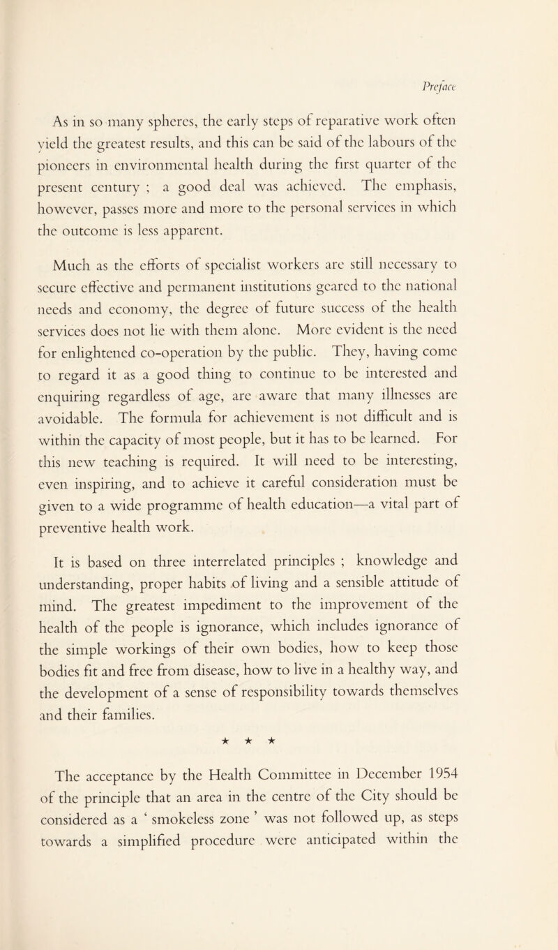 As in so many spheres, the early steps ot reparative work often yield the greatest results, and this can be said of the labours of the pioneers in environmental health during the first quarter of the present century ; a good deal was achieved. The emphasis, however, passes more and more to the personal services in which the outcome is less apparent. Much as the efforts of specialist workers are still necessary to secure effective and permanent institutions geared to the national needs and economy, the degree of future success of the health services does not he with them alone. More evident is the need for enlightened co-operation by the public. They, having come to regard it as a good thing to continue to be interested and enquiring regardless of age, are aware that many illnesses are avoidable. The formula for achievement is not difficult and is within the capacity of most people, but it has to be learned. For this new teaching is required. It will need to be interesting, even inspiring, and to achieve it careful consideration must be given to a wide programme of health education—a vital part of preventive health work. It is based on three interrelated principles ; knowledge and understanding, proper habits of living and a sensible attitude of mind. The greatest impediment to the improvement of the health of the people is ignorance, which includes ignorance of the simple workings of their own bodies, how to keep those bodies fit and free from disease, how to live in a healthy way, and the development of a sense of responsibility towards themselves and their families. ★ ★ ★ The acceptance by the Health Committee in December 1954 of the principle that an area in the centre of the City should be considered as a ^ smokeless zone ’ was not followed up, as steps towards a simplified procedure were anticipated within the