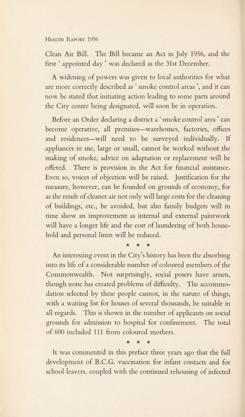 Clean Air Bill. The Bill became an Act in July 1956, and the first ‘ appointed day ’ was declared as the 31st December. A widening of powers was given to local authorities for what are more correctly described as ‘ smoke control areas and it can now be stated that initiating action leading to some parts around the City centre being designated, will soon be in operation. Before an Order declaring a district a ‘ smoke control area ’ can become operative, all premises—warehouses, factories, offices and residences—will need to be surveyed individually. If appliances in use, large or small, cannot be worked without the making of smoke, advice on adaptation or replacement will be offered. There is provision in the Act for financial assistance. Even so, voices of objection will be raised. Justification for the measure, however, can be founded on. grounds of economy, for as the result of cleaner air not only will large costs for the cleaning of buildings, etc., be avoided, but also family budgets will in time show an improvement as internal and external paintwork will have a longer life and the cost of laundering of both house¬ hold and personal linen will be reduced. ★ ★ ★ An interesting event in the City's history has been the absorbing into its life of a considerable number of coloured members of the Commonwealth. Not surprisingly, social posers have arisen, though none has created problems of difficulty. The accommo¬ dation selected by these people cannot, in the nature of things, with a waiting list for houses of several thousands, be suitable in all regards. This is shown in the number of applicants on social grounds for admission to hospital for confinement. The total of 600 included 111 from coloured mothers. ★ ★ ★ It was commented in this preface three years ago that the full development of B.C.G. vaccination for infant contacts and for school leavers, coupled with the continued rehousing of infected