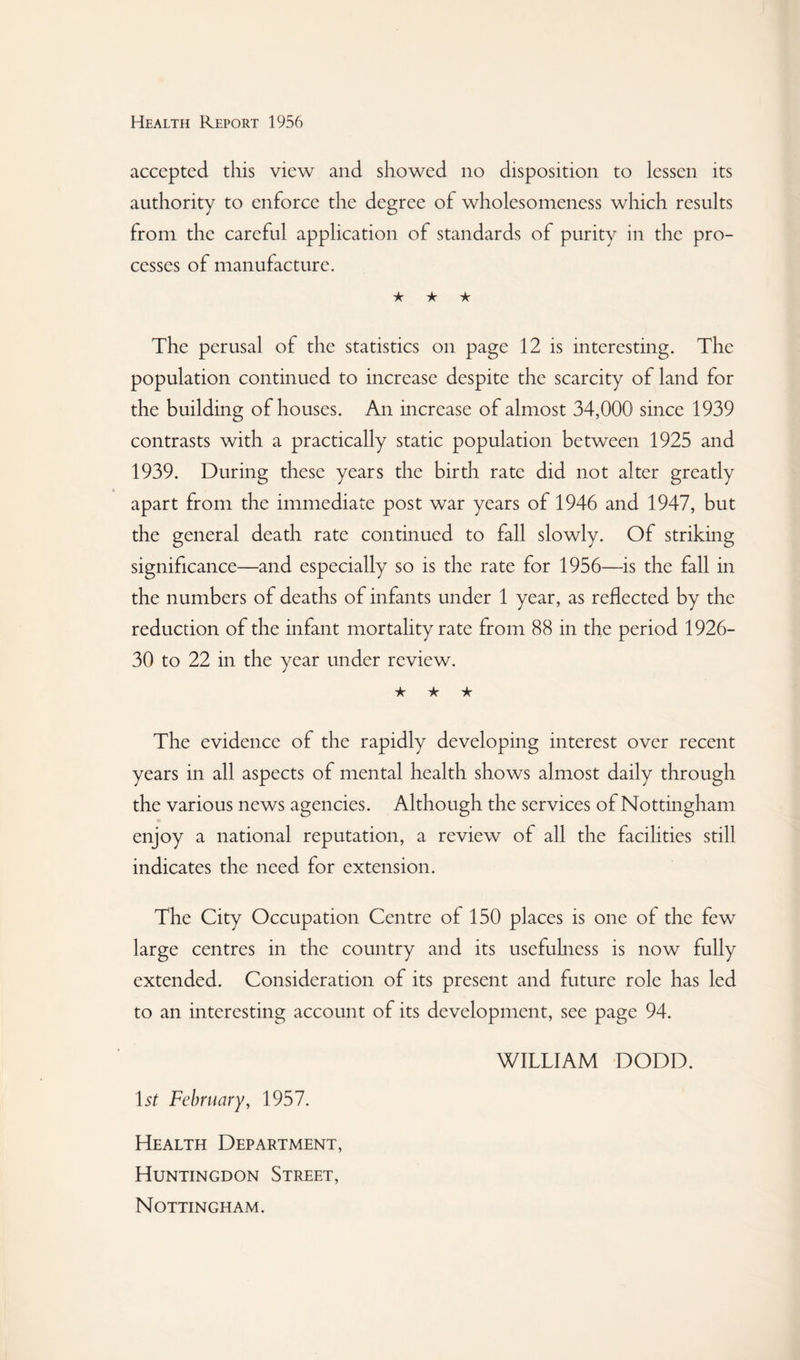 accepted this view and showed no disposition to lessen its authority to enforce the degree of wholesomeness which results from the careful application of standards of purity in the pro¬ cesses of manufacture. ★ ★ ★ The perusal of the statistics on page 12 is interesting. The population continued to increase despite the scarcity of land for the building of houses. An increase of almost 34,000 since 1939 contrasts with a practically static population between 1925 and 1939. During these years the birth rate did not alter greatly apart from the immediate post war years of 1946 and 1947, but the general death rate continued to fall slowly. Of striking significance—and especially so is the rate for 1956—is the fall in the numbers of deaths of infants under 1 year, as reflected by the reduction of the infant mortality rate from 88 in the period 1926- 30 to 22 in the year under review. ★ ★ ★ The evidence of the rapidly developing interest over recent years in all aspects of mental health shows almost daily through the various news agencies. Although the services of Nottingham enjoy a national reputation, a review of all the facilities still indicates the need for extension. The City Occupation Centre of 150 places is one of the few large centres in the country and its usefuhicss is now fully extended. Consideration of its present and future role has led to an interesting account of its development, see page 94. WILLIAM DODD. 1st February, 1957. Health Department, Huntingdon Street, Nottingham.