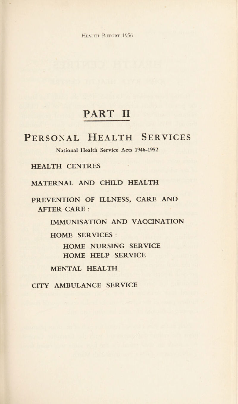 PART II Personal Health Services National Health Service Acts 1946-1952 HEALTH CENTRES MATERNAL AND CHILD HEALTH PREVENTION OF ILLNESS, CARE AND AFTER-CARE : IMMUNISATION AND VACCINATION HOME SERVICES : HOME NURSING SERVICE HOME HELP SERVICE MENTAL HEALTH CITY AMBULANCE SERVICE